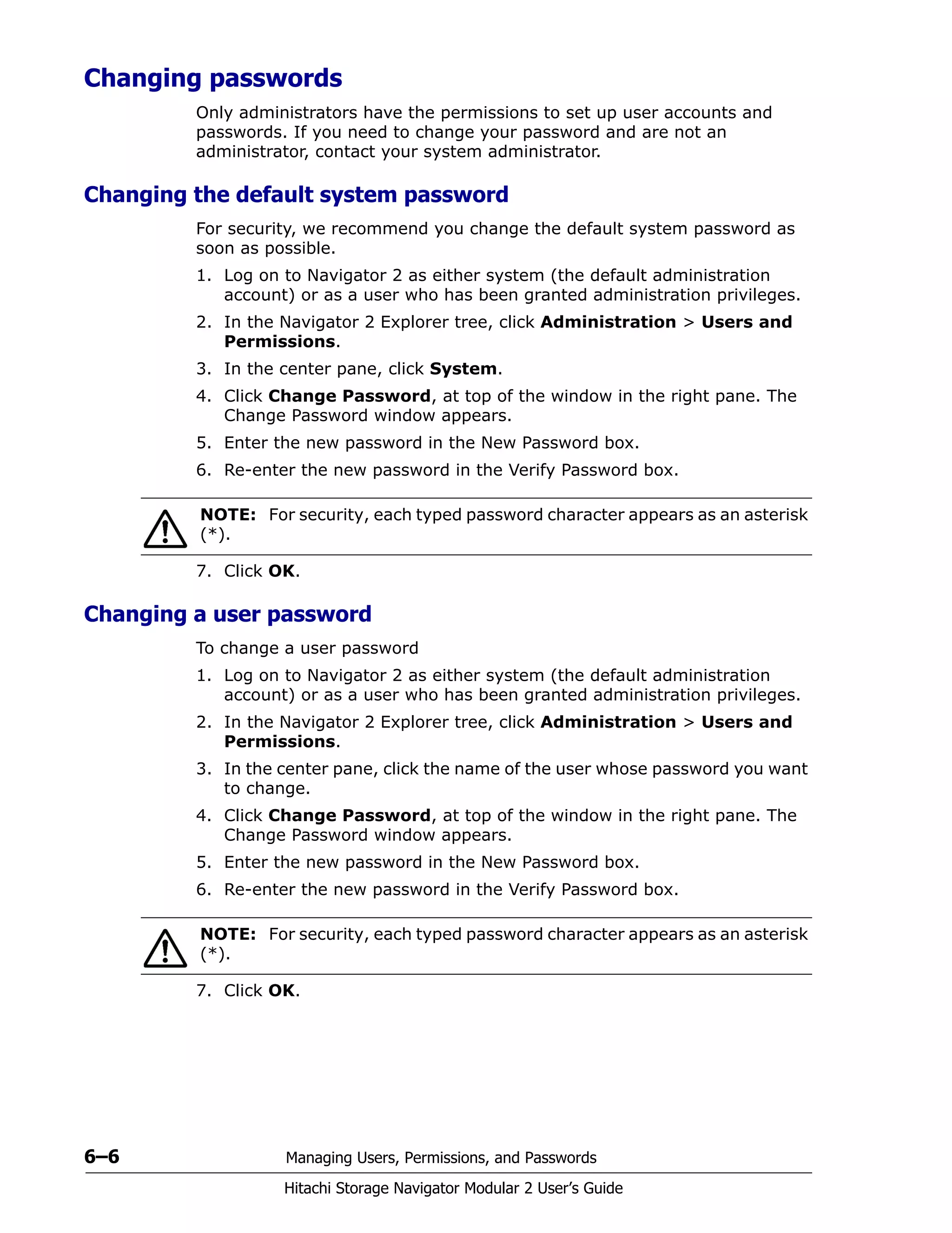 6–6 Managing Users, Permissions, and Passwords
Hitachi Storage Navigator Modular 2 User’s Guide
Changing passwords
Only administrators have the permissions to set up user accounts and
passwords. If you need to change your password and are not an
administrator, contact your system administrator.
Changing the default system password
For security, we recommend you change the default system password as
soon as possible.
1. Log on to Navigator 2 as either system (the default administration
account) or as a user who has been granted administration privileges.
2. In the Navigator 2 Explorer tree, click Administration > Users and
Permissions.
3. In the center pane, click System.
4. Click Change Password, at top of the window in the right pane. The
Change Password window appears.
5. Enter the new password in the New Password box.
6. Re-enter the new password in the Verify Password box.
7. Click OK.
Changing a user password
To change a user password
1. Log on to Navigator 2 as either system (the default administration
account) or as a user who has been granted administration privileges.
2. In the Navigator 2 Explorer tree, click Administration > Users and
Permissions.
3. In the center pane, click the name of the user whose password you want
to change.
4. Click Change Password, at top of the window in the right pane. The
Change Password window appears.
5. Enter the new password in the New Password box.
6. Re-enter the new password in the Verify Password box.
7. Click OK.
NOTE: For security, each typed password character appears as an asterisk
(*).
NOTE: For security, each typed password character appears as an asterisk
(*).
 