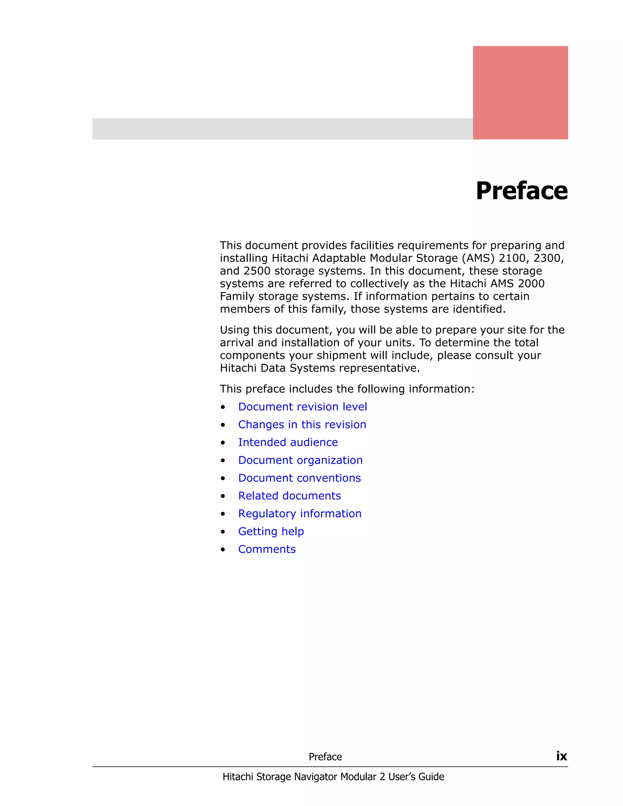 Preface ix
Hitachi Storage Navigator Modular 2 User’s Guide
Preface
This document provides facilities requirements for preparing and
installing Hitachi Adaptable Modular Storage (AMS) 2100, 2300,
and 2500 storage systems. In this document, these storage
systems are referred to collectively as the Hitachi AMS 2000
Family storage systems. If information pertains to certain
members of this family, those systems are identified.
Using this document, you will be able to prepare your site for the
arrival and installation of your units. To determine the total
components your shipment will include, please consult your
Hitachi Data Systems representative.
This preface includes the following information:
• Document revision level
• Changes in this revision
• Intended audience
• Document organization
• Document conventions
• Related documents
• Regulatory information
• Getting help
• Comments
 
