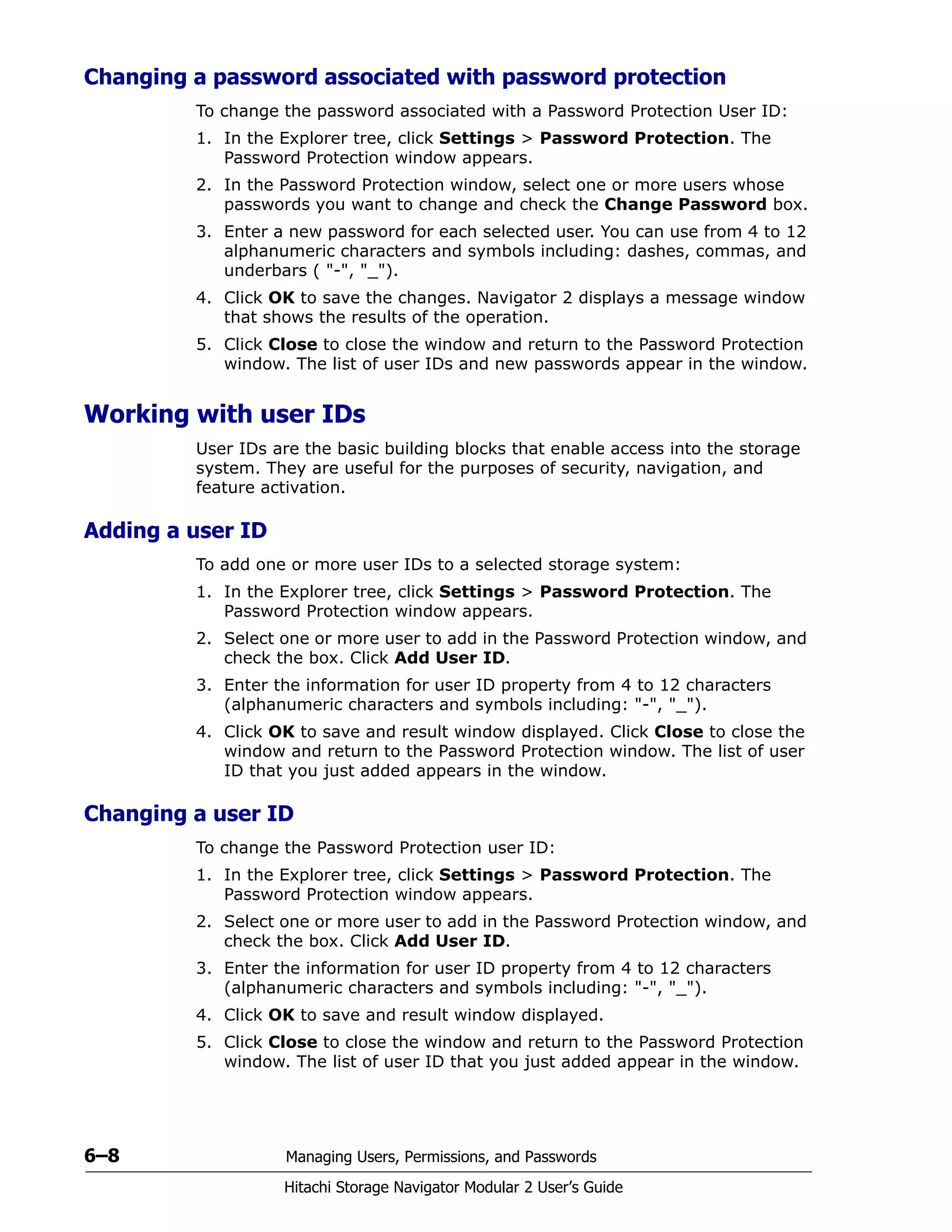 6–8 Managing Users, Permissions, and Passwords
Hitachi Storage Navigator Modular 2 User’s Guide
Changing a password associated with password protection
To change the password associated with a Password Protection User ID:
1. In the Explorer tree, click Settings > Password Protection. The
Password Protection window appears.
2. In the Password Protection window, select one or more users whose
passwords you want to change and check the Change Password box.
3. Enter a new password for each selected user. You can use from 4 to 12
alphanumeric characters and symbols including: dashes, commas, and
underbars ( "-", "_").
4. Click OK to save the changes. Navigator 2 displays a message window
that shows the results of the operation.
5. Click Close to close the window and return to the Password Protection
window. The list of user IDs and new passwords appear in the window.
Working with user IDs
User IDs are the basic building blocks that enable access into the storage
system. They are useful for the purposes of security, navigation, and
feature activation.
Adding a user ID
To add one or more user IDs to a selected storage system:
1. In the Explorer tree, click Settings > Password Protection. The
Password Protection window appears.
2. Select one or more user to add in the Password Protection window, and
check the box. Click Add User ID.
3. Enter the information for user ID property from 4 to 12 characters
(alphanumeric characters and symbols including: "-", "_").
4. Click OK to save and result window displayed. Click Close to close the
window and return to the Password Protection window. The list of user
ID that you just added appears in the window.
Changing a user ID
To change the Password Protection user ID:
1. In the Explorer tree, click Settings > Password Protection. The
Password Protection window appears.
2. Select one or more user to add in the Password Protection window, and
check the box. Click Add User ID.
3. Enter the information for user ID property from 4 to 12 characters
(alphanumeric characters and symbols including: "-", "_").
4. Click OK to save and result window displayed.
5. Click Close to close the window and return to the Password Protection
window. The list of user ID that you just added appear in the window.
 