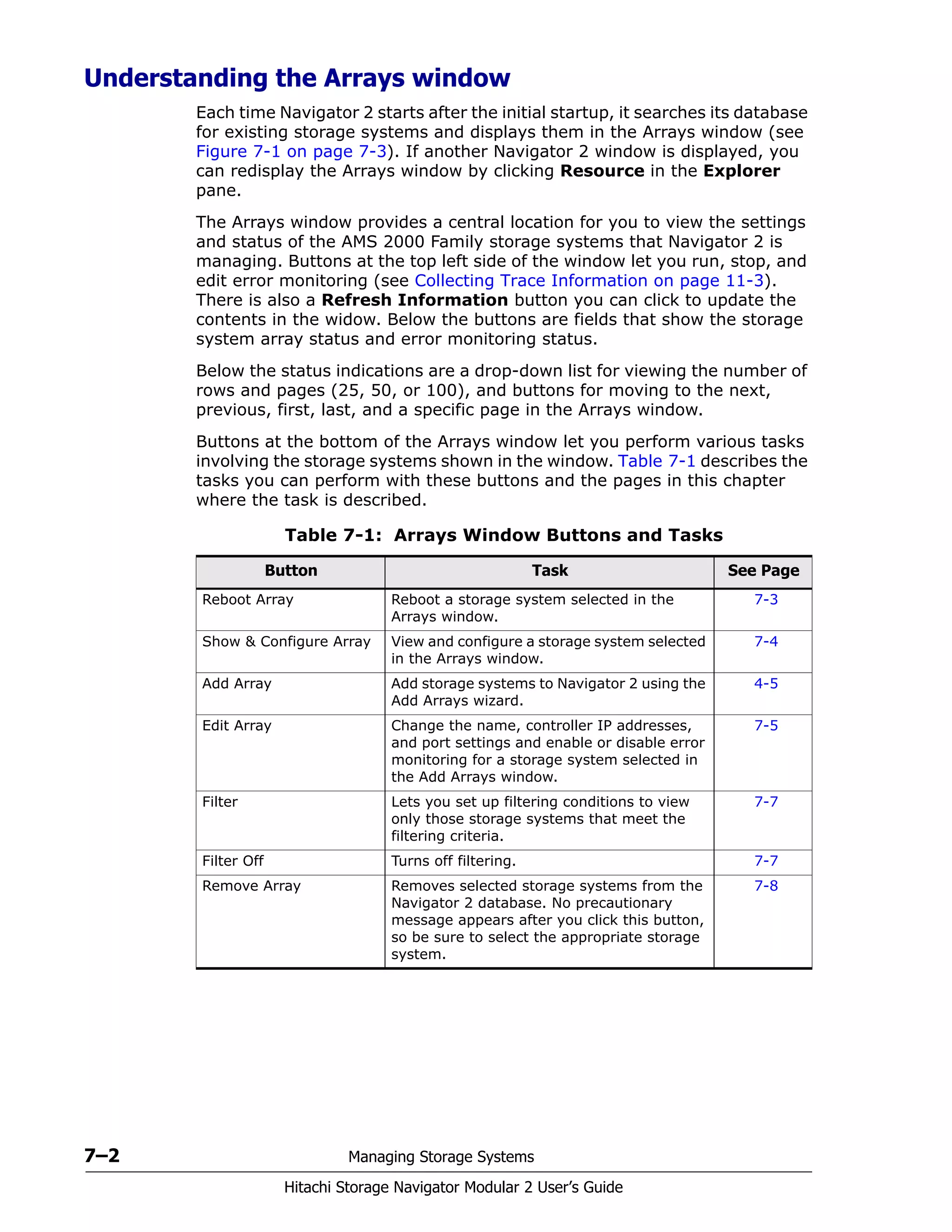 7–2 Managing Storage Systems
Hitachi Storage Navigator Modular 2 User’s Guide
Understanding the Arrays window
Each time Navigator 2 starts after the initial startup, it searches its database
for existing storage systems and displays them in the Arrays window (see
Figure 7-1 on page 7-3). If another Navigator 2 window is displayed, you
can redisplay the Arrays window by clicking Resource in the Explorer
pane.
The Arrays window provides a central location for you to view the settings
and status of the AMS 2000 Family storage systems that Navigator 2 is
managing. Buttons at the top left side of the window let you run, stop, and
edit error monitoring (see Collecting Trace Information on page 11-3).
There is also a Refresh Information button you can click to update the
contents in the widow. Below the buttons are fields that show the storage
system array status and error monitoring status.
Below the status indications are a drop-down list for viewing the number of
rows and pages (25, 50, or 100), and buttons for moving to the next,
previous, first, last, and a specific page in the Arrays window.
Buttons at the bottom of the Arrays window let you perform various tasks
involving the storage systems shown in the window. Table 7-1 describes the
tasks you can perform with these buttons and the pages in this chapter
where the task is described.
Table 7-1: Arrays Window Buttons and Tasks
Button Task See Page
Reboot Array Reboot a storage system selected in the
Arrays window.
7-3
Show & Configure Array View and configure a storage system selected
in the Arrays window.
7-4
Add Array Add storage systems to Navigator 2 using the
Add Arrays wizard.
4-5
Edit Array Change the name, controller IP addresses,
and port settings and enable or disable error
monitoring for a storage system selected in
the Add Arrays window.
7-5
Filter Lets you set up filtering conditions to view
only those storage systems that meet the
filtering criteria.
7-7
Filter Off Turns off filtering. 7-7
Remove Array Removes selected storage systems from the
Navigator 2 database. No precautionary
message appears after you click this button,
so be sure to select the appropriate storage
system.
7-8
 