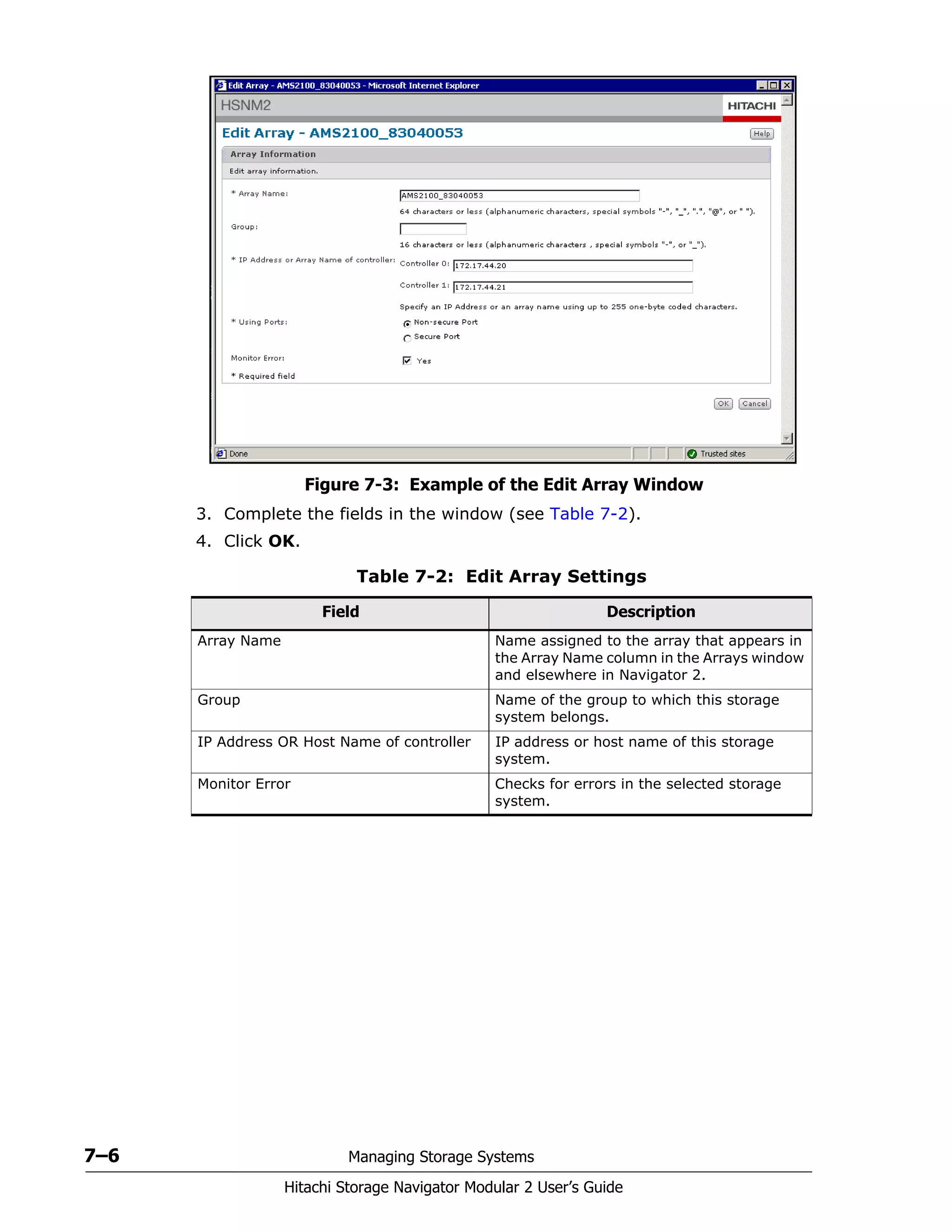 7–6 Managing Storage Systems
Hitachi Storage Navigator Modular 2 User’s Guide
Figure 7-3: Example of the Edit Array Window
3. Complete the fields in the window (see Table 7-2).
4. Click OK.
Table 7-2: Edit Array Settings
Field Description
Array Name Name assigned to the array that appears in
the Array Name column in the Arrays window
and elsewhere in Navigator 2.
Group Name of the group to which this storage
system belongs.
IP Address OR Host Name of controller IP address or host name of this storage
system.
Monitor Error Checks for errors in the selected storage
system.
 