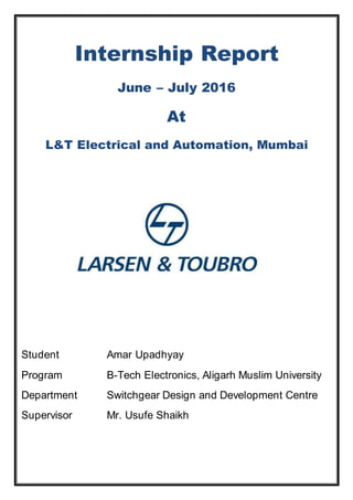 Internship Report
June – July 2016
At
L&T Electrical and Automation, Mumbai
Student Amar Upadhyay
Program B-Tech Electronics, Aligarh Muslim University
Department Switchgear Design and Development Centre
Supervisor Mr. Usufe Shaikh
 