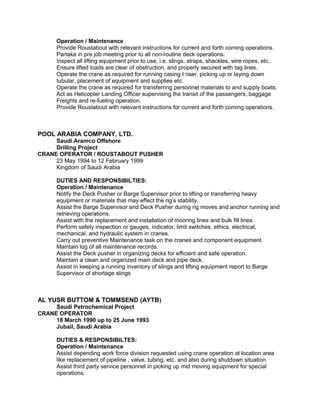 Operation / Maintenance
Provide Roustabout with relevant instructions for current and forth coming operations.
Partake in pre job meeting prior to all non-routine deck operations.
Inspect all lifting equipment prior to use, i.e. slings, straps, shackles, wire ropes, etc.
Ensure lifted loads are clear of obstruction, and properly secured with tag lines.
Operate the crane as required for running casing I riser, picking up or laying down
tubular, placement of equipment and supplies etc.
Operate the crane as required for transferring personnel materials to and supply boats.
Act as Helicopter Landing Officer supervising the transit of the passengers, baggage
Freights and re-fueling operation.
Provide Roustabout with relevant instructions for current and forth coming operations.
POOL ARABIA COMPANY, LTD.
Saudi Aramco Offshore
Drilling Project
CRANE OPERATOR / ROUSTABOUT PUSHER
23 May 1994 to 12 February 1999
Kingdom of Saudi Arabia
DUTIES AND RESPONSIBILTIES:
Operation / Maintenance
Notify the Deck Pusher or Barge Supervisor prior to lifting or transferring heavy
equipment or materials that may effect the rig’s stability.
Assist the Barge Supervisor and Deck Pusher during rig moves and anchor running and
retrieving operations.
Assist with the replacement and installation of mooring lines and bulk fill lines.
Perform safety inspection or gauges, indicator, limit switches, ethics, electrical,
mechanical, and hydraulic system in cranes.
Carry out preventive Maintenance task on the cranes and component equipment.
Maintain log of all maintenance records.
Assist the Deck pusher in organizing decks for efficient and safe operation.
Maintain a clean and organized main deck and pipe deck.
Assist in keeping a running inventory of slings and lifting equipment report to Barge
Supervisor of shortage slings
AL YUSR BUTTOM & TOMMSEND (AYTB)
Saudi Petrochemical Project
CRANE OPERATOR
18 March 1990 up to 25 June 1993
Jubail, Saudi Arabia
DUTIES & RESPONSIBILTES:
Operation / Maintenance
Assist depending work force division requested using crane operation at location area
like replacement of pipeline , valve, tubing, etc. and also during shutdown situation
Assist third party service personnel in picking up mid moving equipment for special
operations.
 