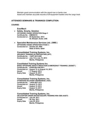 Maintain good communication with the signal man or banks man
Assist and maintain accurate records of all equipment loaded onto the cargo track
ATTENDED SEMINARS & TRAININGS COMPLETION:
COURSE:
EnerMech
• Safety, Smarty, Solution
OFFSHORE CRANE OPERATION Stage 3
Certificate No. : EME00316
Conducted on : 05 September, 2013
AL-Sharjah, Dudai, UAE
• Specialist Maintenance Services Ltd. ( SMS )
OFFSHORE CRANE OPERATION STAGE 3
Conducted on : October 04, 2000
State of Doha, Qatar
Consolidated Training Systems, Inc.
ADVANCE TRAINING IN FIREFIGHTING (AFF)
Certificate No. : 13AFF-0015-006
Conducted on : July 15 to July 18, 2013
Manila, Philippines
Cosolidated Training Systems Inc.
BASIC OFFSHORE SAFETY INDUCTION & EMERGENCY TRAINING ( BOSIET )
Certificate No. : 97645700170813011
Conducted on : August 15, to August 18, 2013
Issued : 17 August, 2013
Expiry Date : August 16, 2017
Manila, Philippines
Consolidated Training Systems, Inc.
HYDROGEN SULPHIDE AWARENESS ( H2S )
Certificate No. : 13H2s-0071-012
Conducted on : August 15, 2013
Issued : August 15, 2013
Expiry Date : August 14, 2017
Manila, Philippines
Consolidated Training Systems, Inc.
HELICOPTER UNDER WATER ESCAPE TRAINING With EBS (HUET)
Conducted on : July 26, 2011
Issued : 26 July, 2011
Expiry Date : July 25, 2015
Manila, Philippines
 