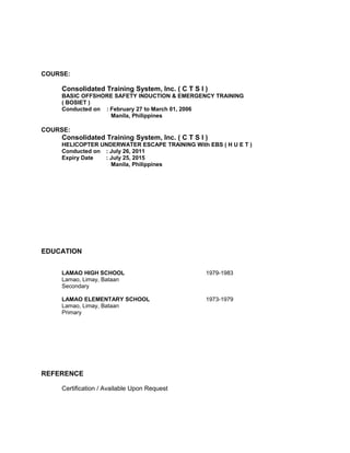 COURSE:
Consolidated Training System, Inc. ( C T S I )
BASIC OFFSHORE SAFETY INDUCTION & EMERGENCY TRAINING
( BOSIET )
Conducted on : February 27 to March 01, 2006
Manila, Philippines
COURSE:
Consolidated Training System, Inc. ( C T S I )
HELICOPTER UNDERWATER ESCAPE TRAINING With EBS ( H U E T )
Conducted on : July 26, 2011
Expiry Date : July 25, 2015
Manila, Philippines
EDUCATION
LAMAO HIGH SCHOOL 1979-1983
Lamao, Limay, Bataan
Secondary
LAMAO ELEMENTARY SCHOOL 1973-1979
Lamao, Limay, Bataan
Primary
REFERENCE
Certification / Available Upon Request
 