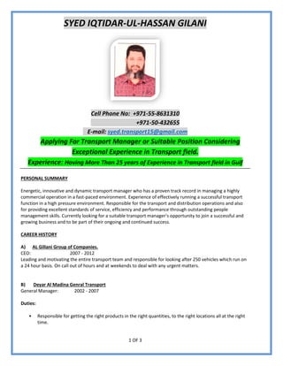 1 OF 3
SYED IQTIDAR-UL-HASSAN GILANI
Cell Phone No: +971-55-8631310
+971-50-432655
E-mail: syed.transport15@gmail.com
Applying For Transport Manager or Suitable Position Considering
Exceptional Experience in Transport field.
Experience: Having More Than 25 years of Experience in Transport field in Gulf
PERSONAL SUMMARY
Energetic, innovative and dynamic transport manager who has a proven track record in managing a highly
commercial operation in a fast-paced environment. Experience of effectively running a successful transport
function in a high pressure environment. Responsible for the transport and distribution operations and also
for providing excellent standards of service, efficiency and performance through outstanding people
management skills. Currently looking for a suitable transport manager’s opportunity to join a successful and
growing business and to be part of their ongoing and continued success.
CAREER HISTORY
A) AL Gillani Group of Companies.
CEO: 2007 - 2012
Leading and motivating the entire transport team and responsible for looking after 250 vehicles which run on
a 24 hour basis. On call out of hours and at weekends to deal with any urgent matters.
B) Deyar Al Madina Genral Transport
General Manager: 2002 - 2007
Duties:
 Responsible for getting the right products in the right quantities, to the right locations all at the right
time.
 