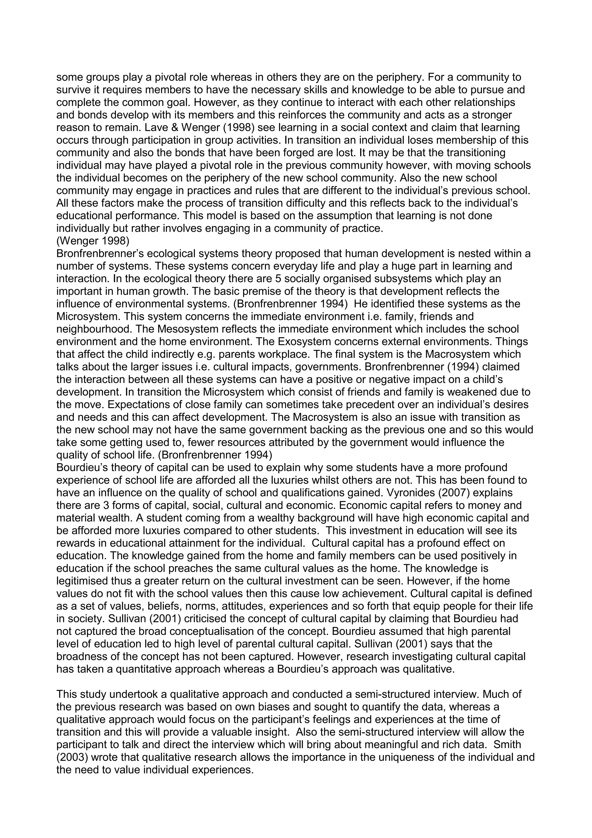 some groups play a pivotal role whereas in others they are on the periphery. For a community to
survive it requires members to have the necessary skills and knowledge to be able to pursue and
complete the common goal. However, as they continue to interact with each other relationships
and bonds develop with its members and this reinforces the community and acts as a stronger
reason to remain. Lave & Wenger (1998) see learning in a social context and claim that learning
occurs through participation in group activities. In transition an individual loses membership of this
community and also the bonds that have been forged are lost. It may be that the transitioning
individual may have played a pivotal role in the previous community however, with moving schools
the individual becomes on the periphery of the new school community. Also the new school
community may engage in practices and rules that are different to the individual’s previous school.
All these factors make the process of transition difficulty and this reflects back to the individual’s
educational performance. This model is based on the assumption that learning is not done
individually but rather involves engaging in a community of practice.
(Wenger 1998)
Bronfrenbrenner’s ecological systems theory proposed that human development is nested within a
number of systems. These systems concern everyday life and play a huge part in learning and
interaction. In the ecological theory there are 5 socially organised subsystems which play an
important in human growth. The basic premise of the theory is that development reflects the
influence of environmental systems. (Bronfrenbrenner 1994) He identified these systems as the
Microsystem. This system concerns the immediate environment i.e. family, friends and
neighbourhood. The Mesosystem reflects the immediate environment which includes the school
environment and the home environment. The Exosystem concerns external environments. Things
that affect the child indirectly e.g. parents workplace. The final system is the Macrosystem which
talks about the larger issues i.e. cultural impacts, governments. Bronfrenbrenner (1994) claimed
the interaction between all these systems can have a positive or negative impact on a child’s
development. In transition the Microsystem which consist of friends and family is weakened due to
the move. Expectations of close family can sometimes take precedent over an individual’s desires
and needs and this can affect development. The Macrosystem is also an issue with transition as
the new school may not have the same government backing as the previous one and so this would
take some getting used to, fewer resources attributed by the government would influence the
quality of school life. (Bronfrenbrenner 1994)
Bourdieu’s theory of capital can be used to explain why some students have a more profound
experience of school life are afforded all the luxuries whilst others are not. This has been found to
have an influence on the quality of school and qualifications gained. Vyronides (2007) explains
there are 3 forms of capital, social, cultural and economic. Economic capital refers to money and
material wealth. A student coming from a wealthy background will have high economic capital and
be afforded more luxuries compared to other students. This investment in education will see its
rewards in educational attainment for the individual. Cultural capital has a profound effect on
education. The knowledge gained from the home and family members can be used positively in
education if the school preaches the same cultural values as the home. The knowledge is
legitimised thus a greater return on the cultural investment can be seen. However, if the home
values do not fit with the school values then this cause low achievement. Cultural capital is defined
as a set of values, beliefs, norms, attitudes, experiences and so forth that equip people for their life
in society. Sullivan (2001) criticised the concept of cultural capital by claiming that Bourdieu had
not captured the broad conceptualisation of the concept. Bourdieu assumed that high parental
level of education led to high level of parental cultural capital. Sullivan (2001) says that the
broadness of the concept has not been captured. However, research investigating cultural capital
has taken a quantitative approach whereas a Bourdieu’s approach was qualitative.
This study undertook a qualitative approach and conducted a semi-structured interview. Much of
the previous research was based on own biases and sought to quantify the data, whereas a
qualitative approach would focus on the participant’s feelings and experiences at the time of
transition and this will provide a valuable insight. Also the semi-structured interview will allow the
participant to talk and direct the interview which will bring about meaningful and rich data. Smith
(2003) wrote that qualitative research allows the importance in the uniqueness of the individual and
the need to value individual experiences.
 