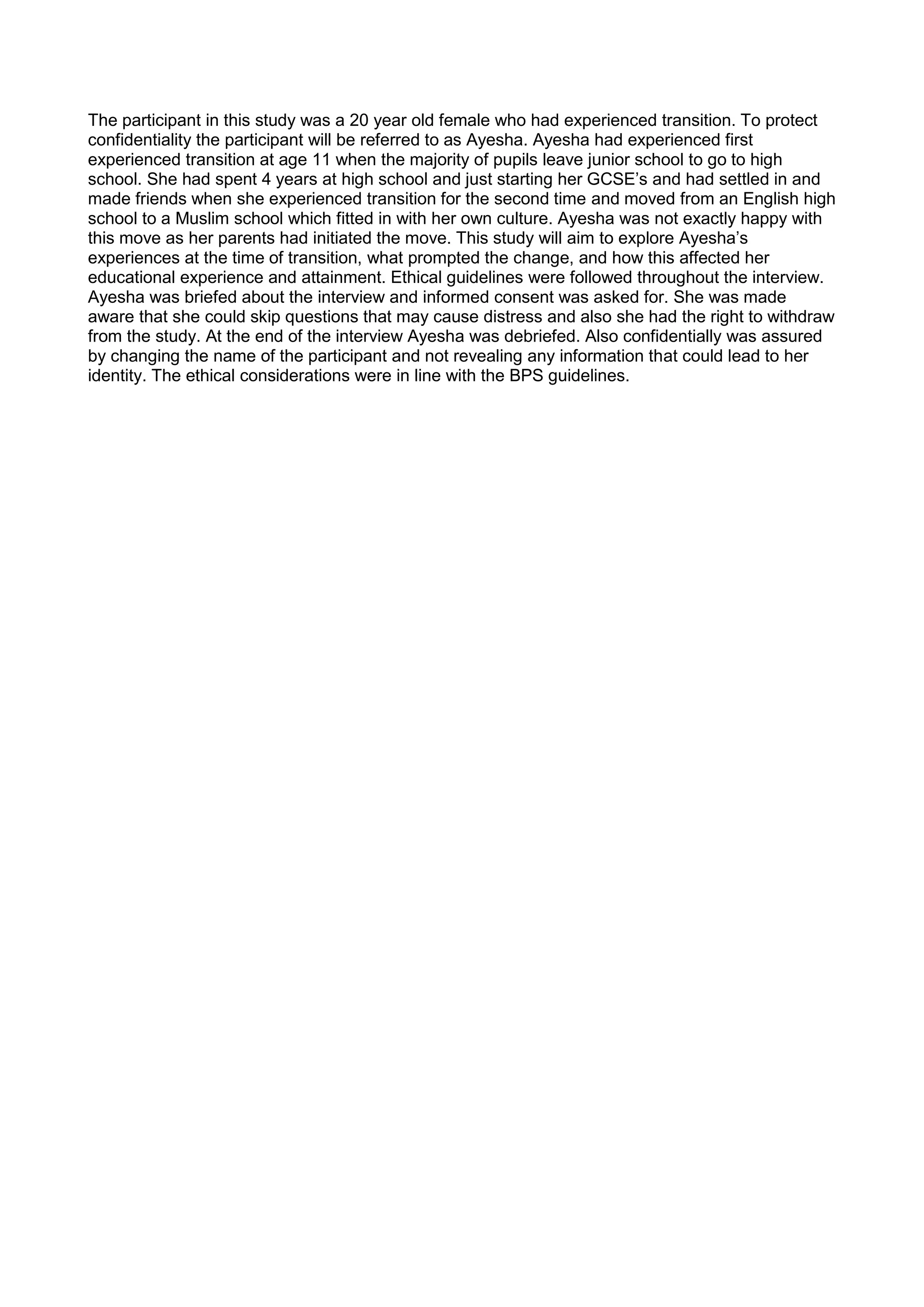 The participant in this study was a 20 year old female who had experienced transition. To protect
confidentiality the participant will be referred to as Ayesha. Ayesha had experienced first
experienced transition at age 11 when the majority of pupils leave junior school to go to high
school. She had spent 4 years at high school and just starting her GCSE’s and had settled in and
made friends when she experienced transition for the second time and moved from an English high
school to a Muslim school which fitted in with her own culture. Ayesha was not exactly happy with
this move as her parents had initiated the move. This study will aim to explore Ayesha’s
experiences at the time of transition, what prompted the change, and how this affected her
educational experience and attainment. Ethical guidelines were followed throughout the interview.
Ayesha was briefed about the interview and informed consent was asked for. She was made
aware that she could skip questions that may cause distress and also she had the right to withdraw
from the study. At the end of the interview Ayesha was debriefed. Also confidentially was assured
by changing the name of the participant and not revealing any information that could lead to her
identity. The ethical considerations were in line with the BPS guidelines.
 