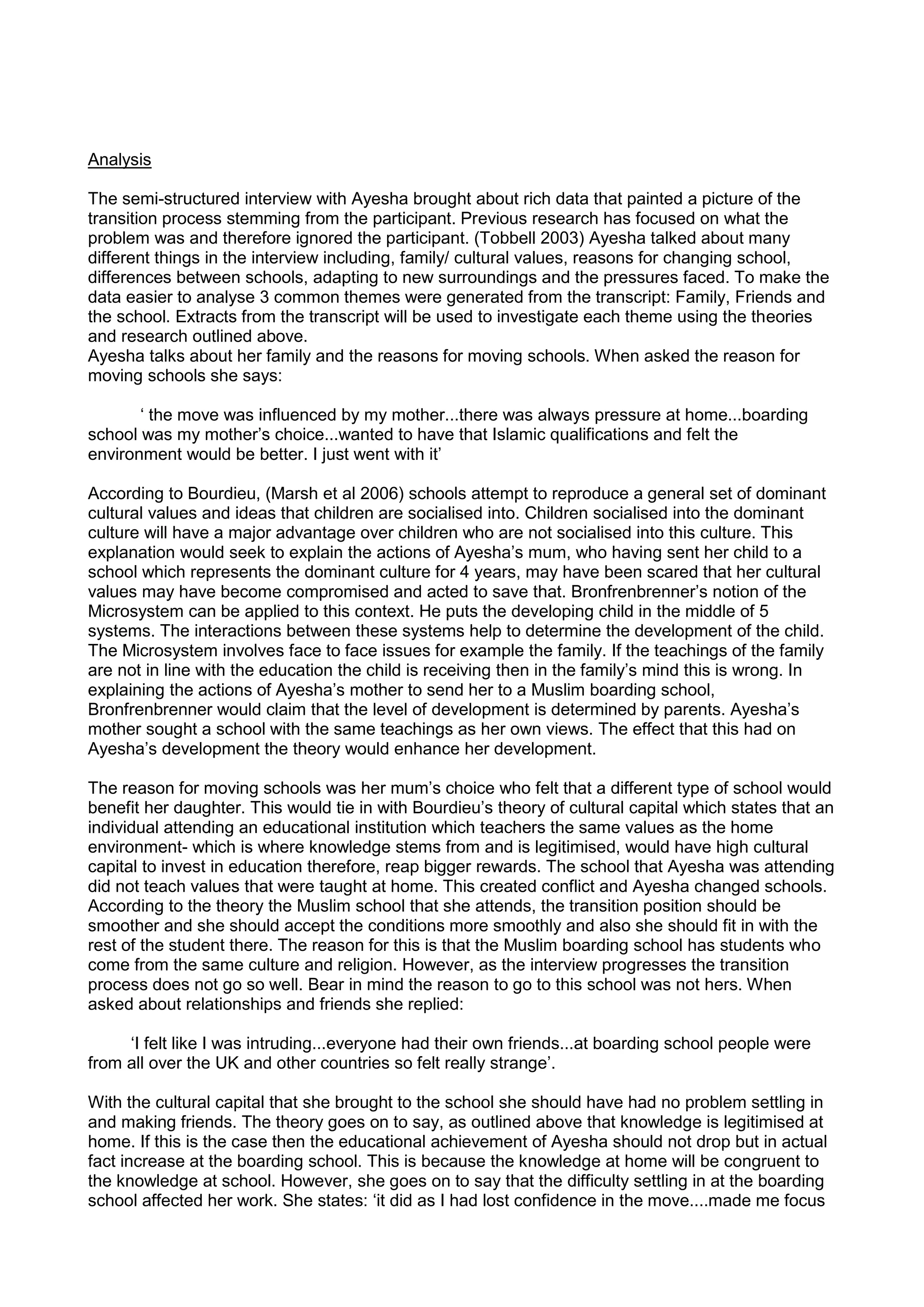 Analysis
The semi-structured interview with Ayesha brought about rich data that painted a picture of the
transition process stemming from the participant. Previous research has focused on what the
problem was and therefore ignored the participant. (Tobbell 2003) Ayesha talked about many
different things in the interview including, family/ cultural values, reasons for changing school,
differences between schools, adapting to new surroundings and the pressures faced. To make the
data easier to analyse 3 common themes were generated from the transcript: Family, Friends and
the school. Extracts from the transcript will be used to investigate each theme using the theories
and research outlined above.
Ayesha talks about her family and the reasons for moving schools. When asked the reason for
moving schools she says:
‘ the move was influenced by my mother...there was always pressure at home...boarding
school was my mother’s choice...wanted to have that Islamic qualifications and felt the
environment would be better. I just went with it’
According to Bourdieu, (Marsh et al 2006) schools attempt to reproduce a general set of dominant
cultural values and ideas that children are socialised into. Children socialised into the dominant
culture will have a major advantage over children who are not socialised into this culture. This
explanation would seek to explain the actions of Ayesha’s mum, who having sent her child to a
school which represents the dominant culture for 4 years, may have been scared that her cultural
values may have become compromised and acted to save that. Bronfrenbrenner’s notion of the
Microsystem can be applied to this context. He puts the developing child in the middle of 5
systems. The interactions between these systems help to determine the development of the child.
The Microsystem involves face to face issues for example the family. If the teachings of the family
are not in line with the education the child is receiving then in the family’s mind this is wrong. In
explaining the actions of Ayesha’s mother to send her to a Muslim boarding school,
Bronfrenbrenner would claim that the level of development is determined by parents. Ayesha’s
mother sought a school with the same teachings as her own views. The effect that this had on
Ayesha’s development the theory would enhance her development.
The reason for moving schools was her mum’s choice who felt that a different type of school would
benefit her daughter. This would tie in with Bourdieu’s theory of cultural capital which states that an
individual attending an educational institution which teachers the same values as the home
environment- which is where knowledge stems from and is legitimised, would have high cultural
capital to invest in education therefore, reap bigger rewards. The school that Ayesha was attending
did not teach values that were taught at home. This created conflict and Ayesha changed schools.
According to the theory the Muslim school that she attends, the transition position should be
smoother and she should accept the conditions more smoothly and also she should fit in with the
rest of the student there. The reason for this is that the Muslim boarding school has students who
come from the same culture and religion. However, as the interview progresses the transition
process does not go so well. Bear in mind the reason to go to this school was not hers. When
asked about relationships and friends she replied:
‘I felt like I was intruding...everyone had their own friends...at boarding school people were
from all over the UK and other countries so felt really strange’.
With the cultural capital that she brought to the school she should have had no problem settling in
and making friends. The theory goes on to say, as outlined above that knowledge is legitimised at
home. If this is the case then the educational achievement of Ayesha should not drop but in actual
fact increase at the boarding school. This is because the knowledge at home will be congruent to
the knowledge at school. However, she goes on to say that the difficulty settling in at the boarding
school affected her work. She states: ‘it did as I had lost confidence in the move....made me focus
 