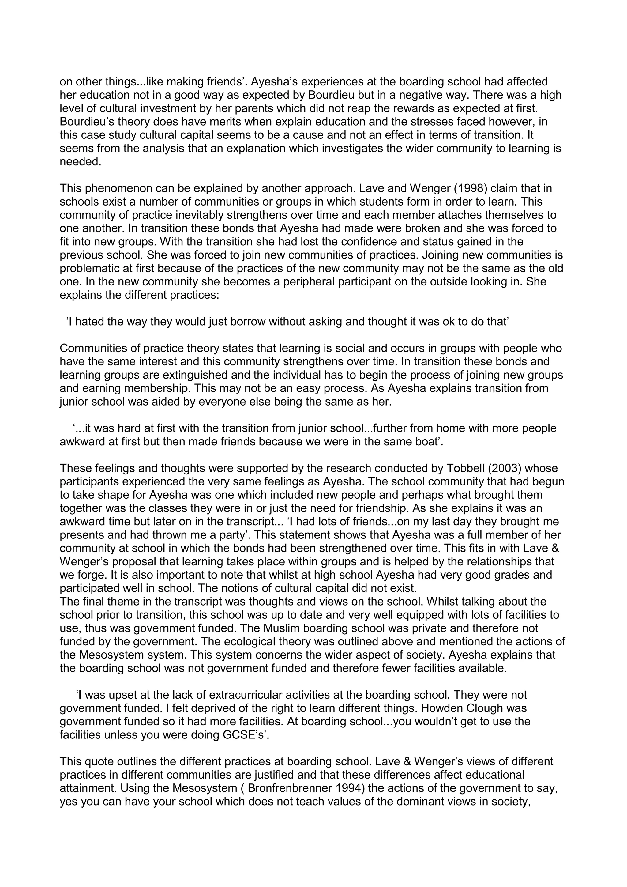 on other things...like making friends’. Ayesha’s experiences at the boarding school had affected
her education not in a good way as expected by Bourdieu but in a negative way. There was a high
level of cultural investment by her parents which did not reap the rewards as expected at first.
Bourdieu’s theory does have merits when explain education and the stresses faced however, in
this case study cultural capital seems to be a cause and not an effect in terms of transition. It
seems from the analysis that an explanation which investigates the wider community to learning is
needed.
This phenomenon can be explained by another approach. Lave and Wenger (1998) claim that in
schools exist a number of communities or groups in which students form in order to learn. This
community of practice inevitably strengthens over time and each member attaches themselves to
one another. In transition these bonds that Ayesha had made were broken and she was forced to
fit into new groups. With the transition she had lost the confidence and status gained in the
previous school. She was forced to join new communities of practices. Joining new communities is
problematic at first because of the practices of the new community may not be the same as the old
one. In the new community she becomes a peripheral participant on the outside looking in. She
explains the different practices:
‘I hated the way they would just borrow without asking and thought it was ok to do that’
Communities of practice theory states that learning is social and occurs in groups with people who
have the same interest and this community strengthens over time. In transition these bonds and
learning groups are extinguished and the individual has to begin the process of joining new groups
and earning membership. This may not be an easy process. As Ayesha explains transition from
junior school was aided by everyone else being the same as her.
‘...it was hard at first with the transition from junior school...further from home with more people
awkward at first but then made friends because we were in the same boat’.
These feelings and thoughts were supported by the research conducted by Tobbell (2003) whose
participants experienced the very same feelings as Ayesha. The school community that had begun
to take shape for Ayesha was one which included new people and perhaps what brought them
together was the classes they were in or just the need for friendship. As she explains it was an
awkward time but later on in the transcript... ‘I had lots of friends...on my last day they brought me
presents and had thrown me a party’. This statement shows that Ayesha was a full member of her
community at school in which the bonds had been strengthened over time. This fits in with Lave &
Wenger’s proposal that learning takes place within groups and is helped by the relationships that
we forge. It is also important to note that whilst at high school Ayesha had very good grades and
participated well in school. The notions of cultural capital did not exist.
The final theme in the transcript was thoughts and views on the school. Whilst talking about the
school prior to transition, this school was up to date and very well equipped with lots of facilities to
use, thus was government funded. The Muslim boarding school was private and therefore not
funded by the government. The ecological theory was outlined above and mentioned the actions of
the Mesosystem system. This system concerns the wider aspect of society. Ayesha explains that
the boarding school was not government funded and therefore fewer facilities available.
‘I was upset at the lack of extracurricular activities at the boarding school. They were not
government funded. I felt deprived of the right to learn different things. Howden Clough was
government funded so it had more facilities. At boarding school...you wouldn’t get to use the
facilities unless you were doing GCSE’s’.
This quote outlines the different practices at boarding school. Lave & Wenger’s views of different
practices in different communities are justified and that these differences affect educational
attainment. Using the Mesosystem ( Bronfrenbrenner 1994) the actions of the government to say,
yes you can have your school which does not teach values of the dominant views in society,
 
