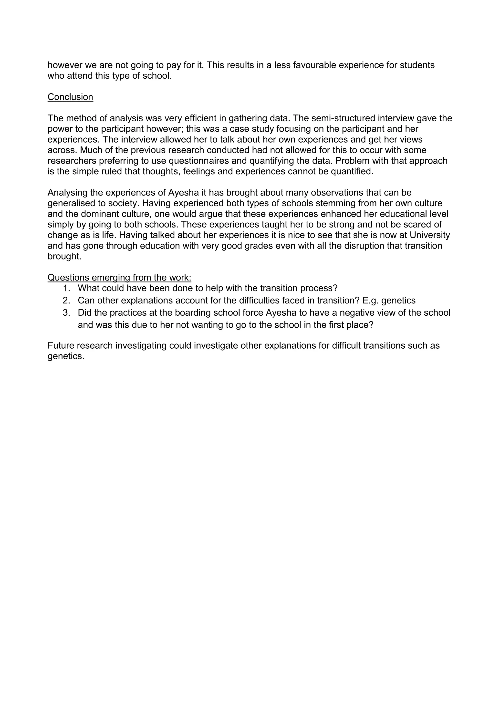 however we are not going to pay for it. This results in a less favourable experience for students
who attend this type of school.
Conclusion
The method of analysis was very efficient in gathering data. The semi-structured interview gave the
power to the participant however; this was a case study focusing on the participant and her
experiences. The interview allowed her to talk about her own experiences and get her views
across. Much of the previous research conducted had not allowed for this to occur with some
researchers preferring to use questionnaires and quantifying the data. Problem with that approach
is the simple ruled that thoughts, feelings and experiences cannot be quantified.
Analysing the experiences of Ayesha it has brought about many observations that can be
generalised to society. Having experienced both types of schools stemming from her own culture
and the dominant culture, one would argue that these experiences enhanced her educational level
simply by going to both schools. These experiences taught her to be strong and not be scared of
change as is life. Having talked about her experiences it is nice to see that she is now at University
and has gone through education with very good grades even with all the disruption that transition
brought.
Questions emerging from the work:
1. What could have been done to help with the transition process?
2. Can other explanations account for the difficulties faced in transition? E.g. genetics
3. Did the practices at the boarding school force Ayesha to have a negative view of the school
and was this due to her not wanting to go to the school in the first place?
Future research investigating could investigate other explanations for difficult transitions such as
genetics.
 