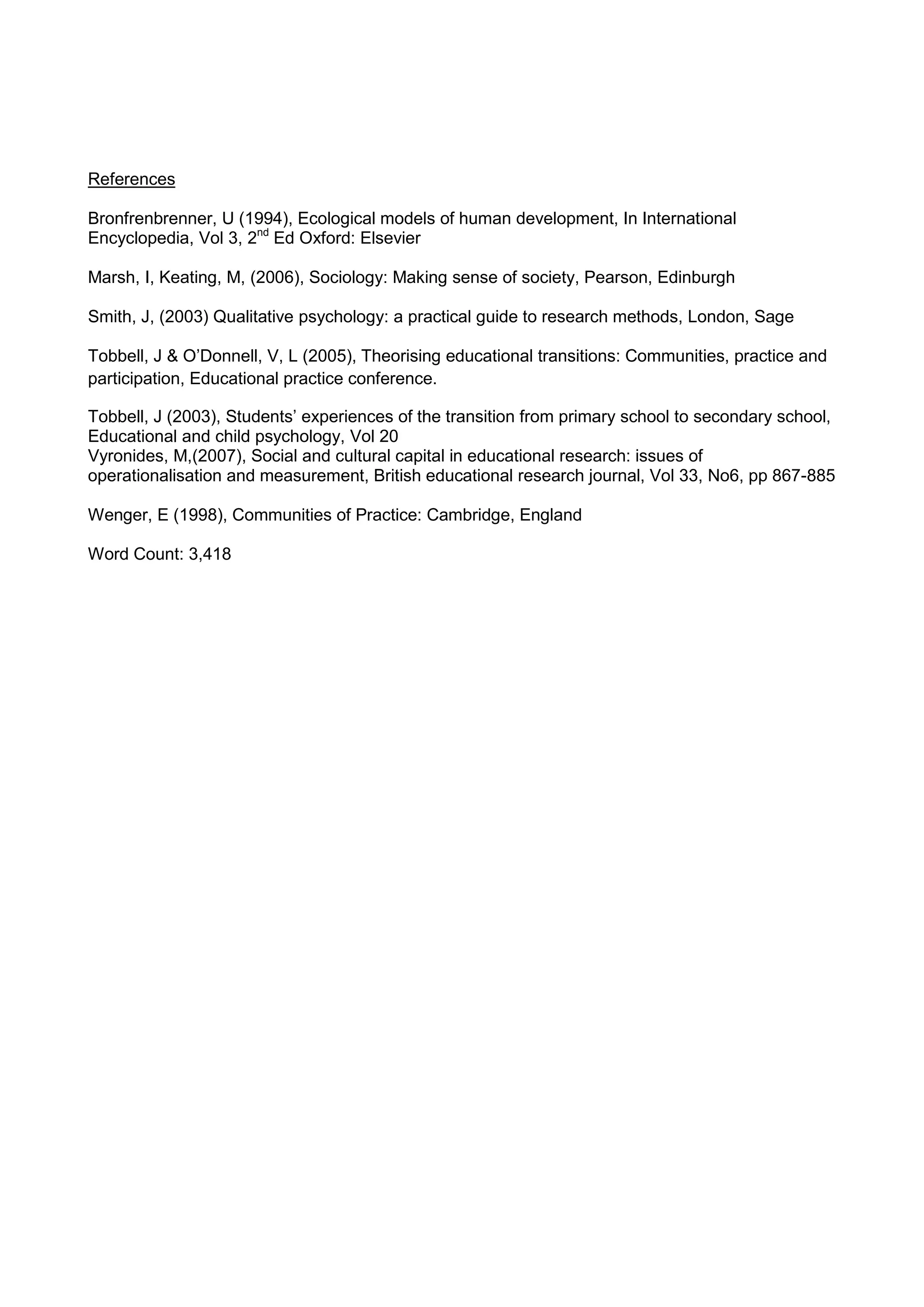 References
Bronfrenbrenner, U (1994), Ecological models of human development, In International
Encyclopedia, Vol 3, 2nd
Ed Oxford: Elsevier
Marsh, I, Keating, M, (2006), Sociology: Making sense of society, Pearson, Edinburgh
Smith, J, (2003) Qualitative psychology: a practical guide to research methods, London, Sage
Tobbell, J & O’Donnell, V, L (2005), Theorising educational transitions: Communities, practice and
participation, Educational practice conference.
Tobbell, J (2003), Students’ experiences of the transition from primary school to secondary school,
Educational and child psychology, Vol 20
Vyronides, M,(2007), Social and cultural capital in educational research: issues of
operationalisation and measurement, British educational research journal, Vol 33, No6, pp 867-885
Wenger, E (1998), Communities of Practice: Cambridge, England
Word Count: 3,418
 