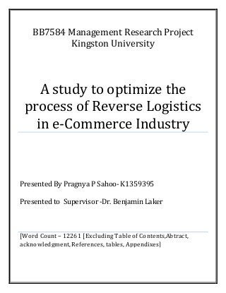 BB7584 Management Research Project
Kingston University
A study to optimize the
process of Reverse Logistics
in e-Commerce Industry
Presented By Pragnya P Sahoo- K1359395
Presented to Supervisor-Dr. Benjamin Laker
[Word Count – 12261 [Excluding Table of Contents,Abtract,
acknowledgment,References, tables, Appendixes]
 