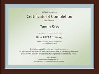 HIPAAExams.com
Certificate of Completion
certifies that
Has participated in the educational activity titled
Basic HIPAA Training
HIPAA Awareness, Privacy and HITECH
CEUs: 0.5 Contact Hours
On the Internet at http://www.HipaaExams.com
For information on the applicability and acceptance of continuing education
credit for this activity , please consult your professional licensing board
Dated:
Digital Signature: HIPAA EXAMS INC.
HIPAAExams.com is a professional education company.
Tammy Creo
3/29/2012
 