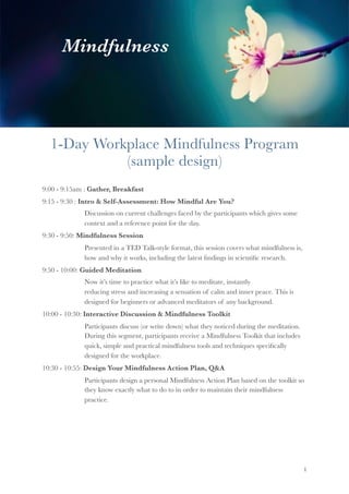 1-Day Workplace Mindfulness Program
(sample design)
9:00 - 9:15am : Gather, Breakfast
9:15 - 9:30 : Intro & Self-Assessment: How Mindful Are You?
	 	 Discussion on current challenges faced by the participants which gives some
	 	 context and a reference point for the day.
9:30 - 9:50: Mindfulness Session
	 	 Presented in a TED Talk-style format, this session covers what mindfulness is,
	 	 how and why it works, including the latest ﬁndings in scientiﬁc research.
9:50 - 10:00: Guided Meditation
	 	 Now it’s time to practice what it’s like to meditate, instantly 		 	
	 	 reducing stress and increasing a sensation of calm and inner peace. This is 	
	 	 designed for beginners or advanced meditators of any background.
10:00 - 10:30: Interactive Discussion & Mindfulness Toolkit
	 	 Participants discuss (or write down) what they noticed during the meditation.
	 	 During this segment, participants receive a Mindfulness Toolkit that includes
	 	 quick, simple and practical mindfulness tools and techniques speciﬁcally 	
	 	 designed for the workplace.
10:30 - 10:55: Design Your Mindfulness Action Plan, Q&A
	 	 Participants design a personal Mindfulness Action Plan based on the toolkit so
	 	 they know exactly what to do to in order to maintain their mindfulness 	
	 	 practice.
"1
Mindfulness
 