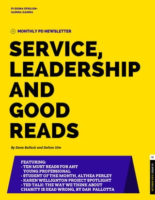 SERVICE,
LEADERSHIP
AND
GOOD
READS
PI SIGMA EPSILON-
GAMMA GAMMA
MONTHLY PD NEWSLETTER
OCTOBER2015|ISSUE01
10
By Dana Bullock and Dalton Ulm
FEATURING:
- TEN MUST READS FOR ANY
YOUNG PROFESSIONAL
- STUDENT OF THE MONTH, ALTHEA PERLEY
- KAREN WELLIGNTON PROJECT SPOTLIGHT
- TED TALK: THE WAY WE THINK ABOUT
CHARITY IS DEAD WRONG, BY DAN PALLOTTA
 