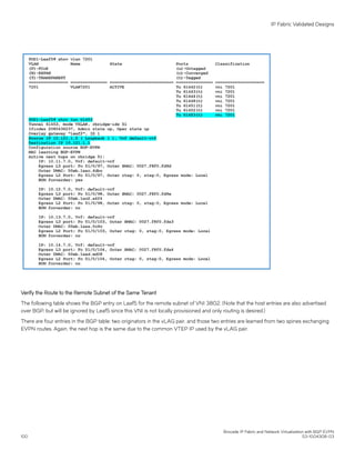 Verify the Route to the Remote Subnet of the Same Tenant
The following table shows the BGP entry on Leaf5 for the remote subnet of VNI 3802. (Note that the host entries are also advertised
over BGP, but will be ignored by Leaf5 since this VNI is not locally provisioned and only routing is desired.)
There are four entries in the BGP table: two originators in the vLAG pair, and those two entries are learned from two spines exchanging
EVPN routes. Again, the next hop is the same due to the common VTEP IP used by the vLAG pair.
IP Fabric Validated Designs
Brocade IP Fabric and Network Virtualization with BGP EVPN
100 53-1004308-03
 