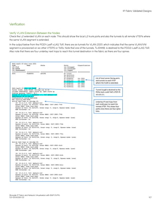 Verification
Verify VLAN Extension Between the Nodes
Check the L2 extended VLAN on each node. This should show the local L2 trunk ports and also the tunnels to all remote VTEPs where
the same VLAN segment is extended.
In the output below from the POD1-Leaf1 vLAG ToR, there are six tunnels for VLAN 2001, which indicates that the same VLAN/VNI
segment is provisioned on six other VTEPS or ToRs. Note that one of the tunnels, Tu 61448, is destined to the POD2-Leaf1 vLAG ToR.
Also note that there are four underlay next hops to reach this tunnel destination in the fabric as there are four spines.
IP Fabric Validated Designs
Brocade IP Fabric and Network Virtualization with BGP EVPN
53-1004308-03 107
 