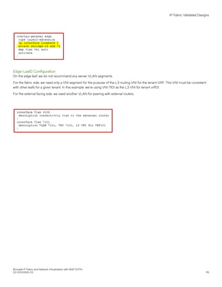 Edge-Leaf2 Configuration
On the edge leaf, we do not recommend any server VLAN segments.
For the fabric side, we need only a VNI segment for the purpose of the L3 routing VNI for the tenant VRF. This VNI must be consistent
with other leafs for a given tenant. In this example, we're using VNI 7101 as the L3 VNI for tenant vrf101.
For the external facing side, we need another VLAN for peering with external routers.
IP Fabric Validated Designs
Brocade IP Fabric and Network Virtualization with BGP EVPN
53-1004308-03 119
 