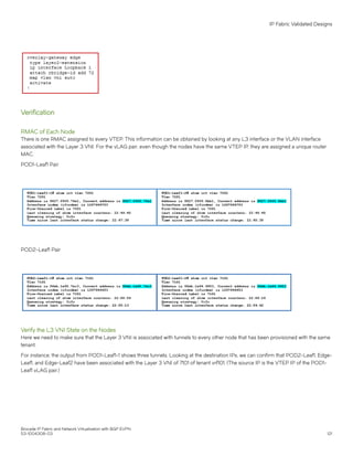 Verification
RMAC of Each Node
There is one RMAC assigned to every VTEP. This information can be obtained by looking at any L3 interface or the VLAN interface
associated with the Layer 3 VNI. For the vLAG pair, even though the nodes have the same VTEP IP, they are assigned a unique router
MAC.
POD1-Leaf1 Pair
POD2-Leaf1 Pair
Verify the L3 VNI State on the Nodes
Here we need to make sure that the Layer 3 VNI is associated with tunnels to every other node that has been provisioned with the same
tenant.
For instance, the output from POD1-Leaf1-1 shows three tunnels. Looking at the destination IPs, we can confirm that POD2-Leaf1, Edge-
Leaf1, and Edge-Leaf2 have been associated with the Layer 3 VNI of 7101 of tenant vrf101. (The source IP is the VTEP IP of the POD1-
Leaf1 vLAG pair.)
IP Fabric Validated Designs
Brocade IP Fabric and Network Virtualization with BGP EVPN
53-1004308-03 121
 