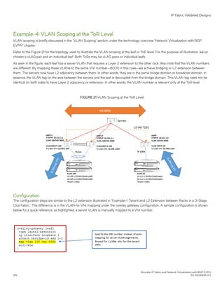 Example-4: VLAN Scoping at the ToR Level
VLAN scoping is briefly discussed in the “VLAN Scoping” section under the technology overview “Network Virtualization with BGP
EVPN" chapter.
Refer to the Figure 21 for the topology used to illustrate the VLAN scoping at the leaf or ToR level. For the purpose of illustration, we’ve
chosen a vLAG pair and an individual leaf. Both ToRs may be vLAG pairs or individual leafs.
As seen in the figure, each leaf has a server VLAN that requires a Layer 2 extension to the other rack. Also note that the VLAN numbers
are different. By mapping these VLANs to the same VNI number—8000 in this case—we achieve bridging or L2 extension between
them. The servers now have L2 adjacency between them. In other words, they are in the same bridge domain or broadcast domain. In
essence, the VLAN tag on the wire between the servers and the leaf is decoupled from the bridge domain. This VLAN tag need not be
identical on both sides to have Layer 2 adjacency or extension. In other words, the VLAN number is relevant only at the ToR level.
FIGURE 21 VLAN Scoping at the ToR Level
Configuration
The configuration steps are similar to the L2 extension illustrated in “Example-1: Tenant and L2 Extension between Racks in a 3-Stage
Clos Fabric.” The difference is in the VLAN-to-VNI mapping under the overlay gateway configuration. A sample configuration is shown
below for a quick reference; as highlighted, a server VLAN is manually mapped to a VNI number.
IP Fabric Validated Designs
Brocade IP Fabric and Network Virtualization with BGP EVPN
126 53-1004308-03
 