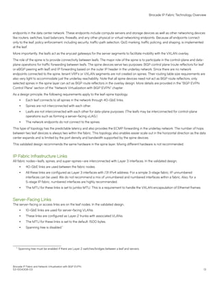 endpoints in the data center network. These endpoints include compute servers and storage devices as well as other networking devices
like routers, switches, load balancers, firewalls, and any other physical or virtual networking endpoints. Because all endpoints connect
only to the leaf, policy enforcement, including security, traffic-path selection, QoS marking, traffic policing, and shaping, is implemented
at the leaf.
More importantly, the leafs act as the anycast gateways for the server segments to facilitate mobility with the VXLAN overlay.
The role of the spine is to provide connectivity between leafs. The major role of the spine is to participate in the control-plane and data-
plane operations for traffic forwarding between leafs. The spine devices serve two purposes: BGP control plane (route reflectors for leaf
or eBGP peering with leaf) and IP forwarding based on the outer IP header in the underlay network. Since there are no network
endpoints connected to the spine, tenant VRFs or VXLAN segments are not created on spines. Their routing table size requirements are
also very light to accommodate just the underlay reachability. Note that all spine devices need not act as BGP route reflectors; only
selected spines in the spine layer can act as BGP route reflectors in the overlay design. More details are provided in the "BGP EVPN
Control Plane" section of the "Network Virtualization with BGP EVPN" chapter.
As a design principle, the following requirements apply to the leaf-spine topology:
∙ Each leaf connects to all spines in the network through 40-GbE links.
∙ Spines are not interconnected with each other.
∙ Leafs are not interconnected with each other for data-plane purposes. (The leafs may be interconnected for control-plane
operations such as forming a server-facing vLAG.)
∙ The network endpoints do not connect to the spines.
This type of topology has the predictable latency and also provides the ECMP forwarding in the underlay network. The number of hops
between two leaf devices is always two within the fabric. This topology also enables easier scale out in the horizontal direction as the data
center expands and is limited by the port density and bandwidth supported by the spine devices.
This validated design recommends the same hardware in the spine layer. Mixing different hardware is not recommended.
IP Fabric Infrastructure Links
All fabric nodes—leafs, spines, and super-spines—are interconnected with Layer 3 interfaces. In the validated design,
∙ 40-GbE links are used between the fabric nodes.
∙ All these links are configured as Layer 3 interfaces with /31 IPv4 address. For a simple 3-stage fabric, IP unnumbered
interfaces can be used. We do not recommend a mix of unnumbered and numbered interfaces within a fabric. Also, for a
5-stage IP fabric, numbered interfaces are highly recommended.
∙ The MTU for these links is set to jumbo MTU. This is a requirement to handle the VXLAN encapsulation of Ethernet frames.
Server-Facing Links
The server-facing or access links are on the leaf nodes. In the validated design,
∙ 10-GbE links are used for server-facing VLANs.
∙ These links are configured as Layer 2 trunks with associated VLANs.
∙ The MTU for these links is set to the default: 1500 bytes.
∙ Spanning tree is disabled.1
1 Spanning tree must be enabled if there are Layer 2 switches/bridges between a leaf and servers.
Brocade IP Fabric Technology Overview
Brocade IP Fabric and Network Virtualization with BGP EVPN
53-1004308-03 13
 