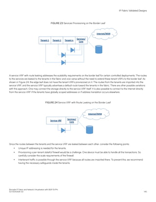 FIGURE 23 Services Provisioning on the Border Leaf
A service VRF with route leaking addresses the scalability requirements on the border leaf for certain controlled deployments. The routes
to the services are leaked to the tenants in the fabric and vice-versa without the need to extend these tenant VRFs to the border leaf. As
shown in Figure 24, the edge leaf does not have the tenant VRFs provisioned on it. The routes from the tenants are imported into the
service VRF, and the service VRF typically advertises a default route toward the tenants in the fabric. There are other possible variations
with this approach. One may connect the storage directly to the service VRF itself. It is also possible to connect to the Internet directly
from the service VRF if the tenants have globally scoped addresses or if address translation occurs elsewhere.
FIGURE 24 Service VRF with Route Leaking on the Border Leaf
Since the routes between the tenants and the service VRF are leaked between each other, consider the following points:
∙ Unique IP addressing is needed for the tenants.
∙ Provisioning a per-tenant stateful firewall would be a challenge. One device must be able to handle all the transactions. So
carefully consider the scale requirements of the firewall.
∙ Intertenant traffic is possible through the service VRF because all routes are imported there. To prevent this, we recommend
having the necessary safeguards inside the tenants.
IP Fabric Validated Designs
Brocade IP Fabric and Network Virtualization with BGP EVPN
53-1004308-03 145
 