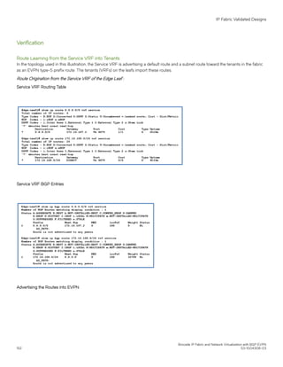 Verification
Route Learning from the Service VRF into Tenants
In the topology used in this illustration, the Service VRF is advertising a default route and a subnet route toward the tenants in the fabric
as an EVPN type-5 prefix route. The tenants (VRFs) on the leafs import these routes.
Route Origination from the Service VRF of the Edge Leaf :
Service VRF Routing Table
Service VRF BGP Entries
Advertising the Routes into EVPN
IP Fabric Validated Designs
Brocade IP Fabric and Network Virtualization with BGP EVPN
152 53-1004308-03
 