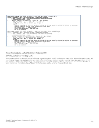 Routes Received by the Leaf1 vLAG Pair from the Service VRF:
EVPN Routes Received from Edge Leafs
There are two entries for the default route from each edge leaf, as there are two EVPN spines in the fabric. Also note that the Leaf1 vLAG
pair has both vrf202 and vrf203 tenants. The routes received from edge leafs are imported into both VRFs. The following output is
taken from one of the nodes in the vLAG pair. Verification steps are the same for the second node also.
IP Fabric Validated Designs
Brocade IP Fabric and Network Virtualization with BGP EVPN
53-1004308-03 153
 