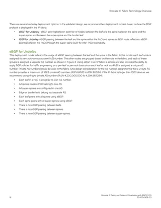 There are several underlay deployment options. In the validated design, we recommend two deployment models based on how the BGP
protocol is deployed in the IP fabric:
∙ eBGP for Underlay—eBGP peering between each tier of nodes: between the leaf and the spine; between the spine and the
super-spine; and between the super-spine and the border leaf.
∙ iBGP for Underlay—iBGP peering between the leaf and the spine within the PoD and spines as BGP route reflectors. eBGP
peering between the PoDs through the super-spine layer for inter-PoD reachability.
eBGP for Underlay
This deployment model refers to the usage of eBGP peering between the leaf and the spine in the fabric. In this model, each leaf node is
assigned its own autonomous system (AS) number. The other nodes are grouped based on their role in the fabric, and each of these
groups is assigned a separate AS number, as shown in Figure 3. Using eBGP in an IP fabric is simple and also provides the ability to
apply BGP policies for traffic engineering on a per-leaf or per-rack basis since each leaf or rack in a PoD is assigned a unique AS
number. Private AS numbers should be used in the fabric. One design consideration for the AS number assignment is that a 2-byte AS
number provides a maximum of 1023 private AS numbers (ASN 64512 to ASN 65534); if the IP fabric is larger than 1023 devices, we
recommend using 4-byte private AS numbers (ASN 4,200,000,000 to 4,294,967,294).
∙ Each leaf in a PoD is assigned its own AS number.
∙ All spines inside a PoD belong to one AS.
∙ All super-spines are configured in one AS.
∙ Edge or border leafs belong to a separate AS.
∙ Each leaf peers with all spines using eBGP.
∙ Each spine peers with all super-spines using eBGP.
∙ There is no eBGP peering between leafs.
∙ There is no eBGP peering between spines.
∙ There is no eBGP peering between super-spines.
Brocade IP Fabric Technology Overview
Brocade IP Fabric and Network Virtualization with BGP EVPN
16 53-1004308-03
 