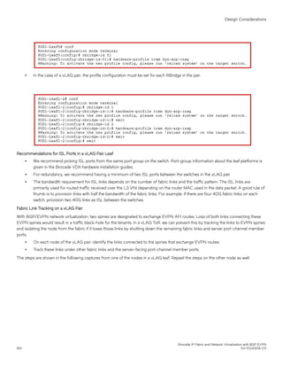 ∙ In the case of a vLAG pair, the profile configuration must be set for each RBridge in the pair.
Recommendations for ISL Ports in a vLAG Pair Leaf
∙ We recommend picking ISL ports from the same port group on the switch. Port-group information about the leaf platforms is
given in the Brocade VDX hardware installation guides.
∙ For redundancy, we recommend having a minimum of two ISL ports between the switches in the vLAG pair
∙ The bandwidth requirement for ISL links depends on the number of fabric links and the traffic pattern. The ISL links are
primarily used for routed traffic received over the L3 VNI depending on the router MAC used in the data packet. A good rule of
thumb is to provision links with half the bandwidth of the fabric links. For example, if there are four 40G fabric links on each
switch, provision two 40G links as ISL between the switches.
Fabric Link Tracking on a vLAG Pair
With BGP/EVPN network virtualization, two spines are designated to exchange EVPN AFI routes. Loss of both links connecting these
EVPN spines would result in a traffic black-hole for the tenants. In a vLAG ToR, we can prevent this by tracking the links to EVPN spines
and isolating the node from the fabric if it loses those links by shutting down the remaining fabric links and server port-channel member
ports.
∙ On each node of the vLAG pair, identify the links connected to the spines that exchange EVPN routes.
∙ Track these links under other fabric links and the server-facing port-channel member ports.
The steps are shown in the following captures from one of the nodes in a vLAG leaf. Repeat the steps on the other node as well.
Design Considerations
Brocade IP Fabric and Network Virtualization with BGP EVPN
164 53-1004308-03
 