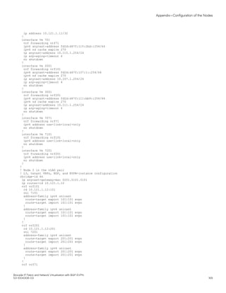 ip address 10.121.1.11/32
!
interface Ve 701
vrf forwarding vrf71
ipv6 anycast-address fd2d:d47f:115:2bd::254/64
ipv6 nd cache expire 270
ip anycast-address 10.115.1.254/24
ip arp-aging-timeout 4
no shutdown
!
interface Ve 2001
vrf forwarding vrf101
ipv6 anycast-address fd2d:d47f:107:1::254/64
ipv6 nd cache expire 270
ip anycast-address 10.107.1.254/24
ip arp-aging-timeout 4
no shutdown
!
interface Ve 3001
vrf forwarding vrf201
ipv6 anycast-address fd2d:d47f:111:bb9::254/64
ipv6 nd cache expire 270
ip anycast-address 10.111.1.254/24
ip arp-aging-timeout 4
no shutdown
!
interface Ve 7071
vrf forwarding vrf71
ipv6 address use-link-local-only
no shutdown
!
interface Ve 7101
vrf forwarding vrf101
ipv6 address use-link-local-only
no shutdown
!
interface Ve 7201
vrf forwarding vrf201
ipv6 address use-link-local-only
no shutdown
!
!
! Node 2 in the vLAG pair
! L3, tenant VRFs, BGP, and EVPN-instance configuration
rbridge-id 46
ip anycast-gateway-mac 0201.0101.0101
ip router-id 10.121.1.12
vrf vrf101
rd 10.121.1.12:101
vni 7101
address-family ipv4 unicast
route-target export 101:101 evpn
route-target import 101:101 evpn
!
address-family ipv6 unicast
route-target export 101:101 evpn
route-target import 101:101 evpn
!
!
vrf vrf201
rd 10.121.1.12:201
vni 7201
address-family ipv4 unicast
route-target export 201:201 evpn
route-target import 201:201 evpn
!
address-family ipv6 unicast
route-target export 201:201 evpn
route-target import 201:201 evpn
!
!
vrf vrf71
Appendix—Configuration of the Nodes
Brocade IP Fabric and Network Virtualization with BGP EVPN
53-1004308-03 169
 