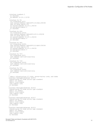 interface Loopback 2
no shutdown
ip address 10.121.1.12/32
!
interface Ve 701
vrf forwarding vrf71
ipv6 anycast-address fd2d:d47f:115:2bd::254/64
ipv6 nd cache expire 270
ip anycast-address 10.115.1.254/24
ip arp-aging-timeout 4
no shutdown
!
interface Ve 2001
vrf forwarding vrf101
ipv6 anycast-address fd2d:d47f:107:1::254/64
ipv6 nd cache expire 270
ip anycast-address 10.107.1.254/24
ip arp-aging-timeout 4
no shutdown
!
interface Ve 3001
vrf forwarding vrf201
ipv6 anycast-address fd2d:d47f:111:bb9::254/64
ipv6 nd cache expire 270
ip anycast-address 10.111.1.254/24
ip arp-aging-timeout 4
no shutdown
!
interface Ve 7071
vrf forwarding vrf71
ipv6 address use-link-local-only
no shutdown
!
interface Ve 7101
vrf forwarding vrf101
ipv6 address use-link-local-only
no shutdown
!
interface Ve 7201
vrf forwarding vrf201
ipv6 address use-link-local-only
no shutdown
!
!
! Fabric infrastructure L3 links, server-facing links, and vLAGs
interface TenGigabitEthernet 45/0/5
channel-group 111 mode active type standard
fabric isl enable
fabric trunk enable
lacp timeout long
no shutdown
!
interface TenGigabitEthernet 45/0/6
channel-group 112 mode active type standard
fabric isl enable
fabric trunk enable
lacp timeout long
no shutdown
!
interface TenGigabitEthernet 45/0/7
channel-group 113 mode active type standard
fabric isl enable
fabric trunk enable
lacp timeout long
no shutdown
!
interface TenGigabitEthernet 46/0/5
channel-group 111 mode active type standard
fabric isl enable
fabric trunk enable
lacp timeout long
no shutdown
Appendix—Configuration of the Nodes
Brocade IP Fabric and Network Virtualization with BGP EVPN
53-1004308-03 171
 