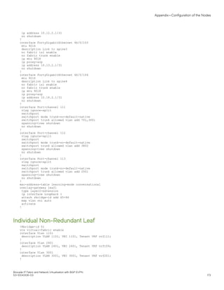 ip address 10.12.2.1/31
no shutdown
!
interface FortyGigabitEthernet 46/0/103
mtu 9216
description Link to spine3
no fabric isl enable
no fabric trunk enable
ip mtu 9018
ip proxy-arp
ip address 10.13.2.1/31
no shutdown
!
interface FortyGigabitEthernet 46/0/104
mtu 9216
description Link to spine4
no fabric isl enable
no fabric trunk enable
ip mtu 9018
ip proxy-arp
ip address 10.14.2.1/31
no shutdown
!
interface Port-channel 111
vlag ignore-split
switchport
switchport mode trunk-no-default-native
switchport trunk allowed vlan add 701,3001
spanning-tree shutdown
no shutdown
!
interface Port-channel 112
vlag ignore-split
switchport
switchport mode trunk-no-default-native
switchport trunk allowed vlan add 3802
spanning-tree shutdown
no shutdown
!
interface Port-channel 113
vlag ignore-split
switchport
switchport mode trunk-no-default-native
switchport trunk allowed vlan add 2001
spanning-tree shutdown
no shutdown
!
mac-address-table learning-mode conversational
overlay-gateway leaf1
type layer2-extension
ip interface Loopback 1
attach rbridge-id add 45-46
map vlan vni auto
activate
!
Individual Non-Redundant Leaf
!Rbridge-id 51
vcs virtual-fabric enable
interface Vlan 1101
description VLAN 1101, VNI 1101, Tenant VRF vrf111;
!
interface Vlan 2401
description VLAN 2401, VNI 2401, Tenant VRF vrf109;
!
interface Vlan 3001
description VLAN 3001, VNI 3001, Tenant VRF vrf201;
!
Appendix—Configuration of the Nodes
Brocade IP Fabric and Network Virtualization with BGP EVPN
53-1004308-03 173
 
