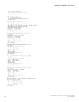vrf forwarding vrf111
ipv6 address use-link-local-only
no shutdown
!
interface Ve 7201
vrf forwarding vrf201
ipv6 address use-link-local-only
no shutdown
!
interface TenGigabitEthernet 51/0/4
switchport
switchport mode trunk
switchport trunk allowed vlan add 1101,2401,3001
switchport trunk tag native-vlan
spanning-tree shutdown
no fabric isl enable
no fabric trunk enable
no shutdown
!
interface FortyGigabitEthernet 51/0/97
mtu 9216
description Link to spine1
no fabric isl enable
no fabric trunk enable
ip mtu 9018
ip proxy-arp
ip address 10.11.7.1/31
no shutdown
!
interface FortyGigabitEthernet 51/0/98
mtu 9216
description Link to spine2
fabric isl enable
fabric trunk enable
ip mtu 9018
ip proxy-arp
ip address 10.12.7.1/31
no shutdown
!
interface FortyGigabitEthernet 51/0/103
mtu 9216
description Link to spine3
fabric isl enable
fabric trunk enable
ip mtu 9018
ip proxy-arp
ip address 10.13.7.1/31
no shutdown
!
interface FortyGigabitEthernet 51/0/104
mtu 9216
description Link to spine4
fabric isl enable
fabric trunk enable
ip mtu 9018
ip proxy-arp
ip address 10.14.7.1/31
no shutdown
!
mac-address-table learning-mode conversational
overlay-gateway leaf5
type layer2-extension
ip interface Loopback 1
attach rbridge-id add 51
map vlan vni auto
activate
!
Appendix—Configuration of the Nodes
Brocade IP Fabric and Network Virtualization with BGP EVPN
176 53-1004308-03
 