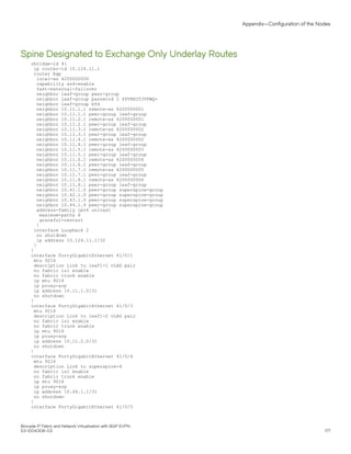 Spine Designated to Exchange Only Underlay Routes
rbridge-id 41
ip router-id 10.124.11.1
router bgp
local-as 4200000000
capability as4-enable
fast-external-fallover
neighbor leaf-group peer-group
neighbor leaf-group password 2 $PVNHITJVPWQ=
neighbor leaf-group bfd
neighbor 10.11.1.1 remote-as 4200000001
neighbor 10.11.1.1 peer-group leaf-group
neighbor 10.11.2.1 remote-as 4200000001
neighbor 10.11.2.1 peer-group leaf-group
neighbor 10.11.3.1 remote-as 4200000002
neighbor 10.11.3.1 peer-group leaf-group
neighbor 10.11.4.1 remote-as 4200000002
neighbor 10.11.4.1 peer-group leaf-group
neighbor 10.11.5.1 remote-as 4200000003
neighbor 10.11.5.1 peer-group leaf-group
neighbor 10.11.6.1 remote-as 4200000004
neighbor 10.11.6.1 peer-group leaf-group
neighbor 10.11.7.1 remote-as 4200000005
neighbor 10.11.7.1 peer-group leaf-group
neighbor 10.11.8.1 remote-as 4200000006
neighbor 10.11.8.1 peer-group leaf-group
neighbor 10.41.1.0 peer-group superspine-group
neighbor 10.42.1.0 peer-group superspine-group
neighbor 10.43.1.0 peer-group superspine-group
neighbor 10.44.1.0 peer-group superspine-group
address-family ipv4 unicast
maximum-paths 8
graceful-restart
!
interface Loopback 2
no shutdown
ip address 10.124.11.1/32
!
!
interface FortyGigabitEthernet 41/0/1
mtu 9216
description Link to leaf1-1 vLAG pair
no fabric isl enable
no fabric trunk enable
ip mtu 9018
ip proxy-arp
ip address 10.11.1.0/31
no shutdown
!
interface FortyGigabitEthernet 41/0/3
mtu 9216
description Link to leaf1-2 vLAG pair
no fabric isl enable
no fabric trunk enable
ip mtu 9018
ip proxy-arp
ip address 10.11.2.0/31
no shutdown
!
interface FortyGigabitEthernet 41/0/4
mtu 9216
description Link to superspine-4
no fabric isl enable
no fabric trunk enable
ip mtu 9018
ip proxy-arp
ip address 10.44.1.1/31
no shutdown
!
interface FortyGigabitEthernet 41/0/5
Appendix—Configuration of the Nodes
Brocade IP Fabric and Network Virtualization with BGP EVPN
53-1004308-03 177
 
