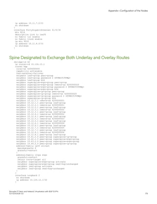 ip address 10.11.7.0/31
no shutdown
!
interface FortyGigabitEthernet 41/0/30
mtu 9216
description Link to leaf6
no fabric isl enable
no fabric trunk enable
ip mtu 9018
ip address 10.11.8.0/31
no shutdown
!
Spine Designated to Exchange Both Underlay and Overlay Routes
rbridge-id 42
ip router-id 10.124.12.1
router bgp
local-as 4200000000
capability as4-enable
fast-external-fallover
neighbor leaf-group peer-group
neighbor leaf-group password 2 $PVNHITJVPWQ=
neighbor leaf-group bfd
neighbor superspine-evpn-group peer-group
neighbor superspine-evpn-group remote-as 4200000020
neighbor superspine-evpn-group password 2 $PVNHITJVPWQ=
neighbor superspine-evpn-group bfd
neighbor superspine-ip-group peer-group
neighbor superspine-ip-group remote-as 4200000020
neighbor superspine-ip-group password 2 $PVNHITJVPWQ=
neighbor superspine-ip-group bfd
neighbor 10.12.1.1 remote-as 4200000001
neighbor 10.12.1.1 peer-group leaf-group
neighbor 10.12.2.1 remote-as 4200000001
neighbor 10.12.2.1 peer-group leaf-group
neighbor 10.12.3.1 remote-as 4200000002
neighbor 10.12.3.1 peer-group leaf-group
neighbor 10.12.4.1 remote-as 4200000002
neighbor 10.12.4.1 peer-group leaf-group
neighbor 10.12.5.1 remote-as 4200000003
neighbor 10.12.5.1 peer-group leaf-group
neighbor 10.12.6.1 remote-as 4200000004
neighbor 10.12.6.1 peer-group leaf-group
neighbor 10.12.7.1 remote-as 4200000005
neighbor 10.12.7.1 peer-group leaf-group
neighbor 10.12.8.1 remote-as 4200000006
neighbor 10.12.8.1 peer-group leaf-group
neighbor 10.41.2.0 peer-group superspine-ip-group
neighbor 10.42.2.0 peer-group superspine-evpn-group
neighbor 10.43.2.0 peer-group superspine-evpn-group
neighbor 10.44.2.0 peer-group superspine-ip-group
address-family ipv4 unicast
maximum-paths 8
graceful-restart
!
address-family l2vpn evpn
graceful-restart
retain route-target all
neighbor superspine-evpn-group activate
neighbor superspine-evpn-group next-hop-unchanged
neighbor leaf-group activate
neighbor leaf-group next-hop-unchanged
!
!
interface Loopback 2
no shutdown
ip address 10.124.12.1/32
!
Appendix—Configuration of the Nodes
Brocade IP Fabric and Network Virtualization with BGP EVPN
53-1004308-03 179
 