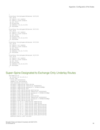 !
interface FortyGigabitEthernet 42/0/20
mtu 9216
no fabric isl enable
no fabric trunk enable
ip mtu 9018
ip proxy-arp
ip address 10.12.5.0/31
no shutdown
!
interface FortyGigabitEthernet 42/0/22
mtu 9216
no fabric isl enable
no fabric trunk enable
ip mtu 9018
ip proxy-arp
ip address 10.12.6.0/31
no shutdown
!
interface FortyGigabitEthernet 42/0/28
mtu 9216
no fabric isl enable
no fabric trunk enable
ip mtu 9018
ip proxy-arp
ip address 10.12.7.0/31
no shutdown
!
interface FortyGigabitEthernet 42/0/30
mtu 9216
no fabric isl enable
no fabric trunk enable
ip mtu 9018
ip proxy-arp
ip address 10.12.8.0/31
no shutdown
!
Super-Spine Designated to Exchange Only Underlay Routes
rbridge-id 67
ip router-id 10.125.5.1
router bgp
local-as 4200000020
capability as4-enable
fast-external-fallover
neighbor edge-group peer-group
neighbor edge-group remote-as 4200000021
neighbor edge-group password 2 $PVNHITJVPWQ=
neighbor edge-group bfd
neighbor pod1_spine-group peer-group
neighbor pod1_spine-group remote-as 4200000000
neighbor pod1_spine-group password 2 $PVNHITJVPWQ=
neighbor pod1_spine-group bfd
neighbor pod2_spine-group peer-group
neighbor pod2_spine-group remote-as 4200000010
neighbor pod2_spine-group password 2 $PVNHITJVPWQ=
neighbor pod2_spine-group bfd
neighbor 10.31.1.1 peer-group edge-group
neighbor 10.31.2.1 peer-group edge-group
neighbor 10.41.1.1 peer-group pod1_spine-group
neighbor 10.41.2.1 peer-group pod1_spine-group
neighbor 10.41.3.1 peer-group pod1_spine-group
neighbor 10.41.4.1 peer-group pod1_spine-group
neighbor 10.41.5.1 peer-group pod2_spine-group
neighbor 10.41.6.1 peer-group pod2_spine-group
neighbor 10.41.7.1 peer-group pod2_spine-group
neighbor 10.41.8.1 peer-group pod2_spine-group
address-family ipv4 unicast
Appendix—Configuration of the Nodes
Brocade IP Fabric and Network Virtualization with BGP EVPN
53-1004308-03 181
 