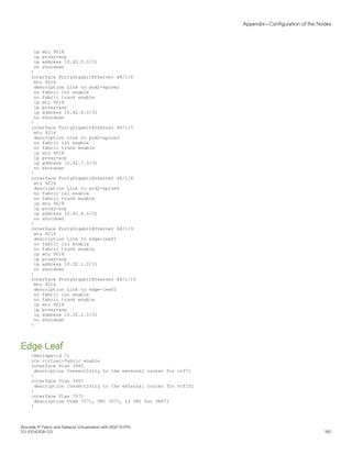 ip mtu 9018
ip proxy-arp
ip address 10.42.5.0/31
no shutdown
!
interface FortyGigabitEthernet 68/1/6
mtu 9216
description Link to pod2-spine2
no fabric isl enable
no fabric trunk enable
ip mtu 9018
ip proxy-arp
ip address 10.42.6.0/31
no shutdown
!
interface FortyGigabitEthernet 68/1/7
mtu 9216
description Link to pod2-spine3
no fabric isl enable
no fabric trunk enable
ip mtu 9018
ip proxy-arp
ip address 10.42.7.0/31
no shutdown
!
interface FortyGigabitEthernet 68/1/8
mtu 9216
description Link to pod2-spine4
no fabric isl enable
no fabric trunk enable
ip mtu 9018
ip proxy-arp
ip address 10.42.8.0/31
no shutdown
!
interface FortyGigabitEthernet 68/1/9
mtu 9216
description Link to edge-leaf1
no fabric isl enable
no fabric trunk enable
ip mtu 9018
ip proxy-arp
ip address 10.32.1.0/31
no shutdown
!
interface FortyGigabitEthernet 68/1/10
mtu 9216
description Link to edge-leaf2
no fabric isl enable
no fabric trunk enable
ip mtu 9018
ip proxy-arp
ip address 10.32.2.0/31
no shutdown
!
Edge Leaf
!Rbridge-id 71
vcs virtual-fabric enable
interface Vlan 3945
description Connectivity to the external router for vrf71
!
interface Vlan 3957
description Connectivity to the external router for vrf101
!
interface Vlan 7071
description VLAN 7071, VNI 7071, L3 VNI for VRF71
!
Appendix—Configuration of the Nodes
Brocade IP Fabric and Network Virtualization with BGP EVPN
53-1004308-03 185
 