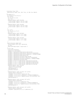 interface Vlan 7101
description VLAN 7101, VNI 7101, L3 VNI for VRF101
!
rbridge-id 71
ip router-id 10.123.4.1
vrf vrf101
rd 10.123.4.1:101
vni 7101
address-family ipv4 unicast
route-target export 101:101 evpn
route-target import 101:101 evpn
!
address-family ipv6 unicast
route-target export 101:101 evpn
route-target import 101:101 evpn
!
!
vrf vrf71
rd 10.123.4.1:71:71
vni 7071
address-family ipv4 unicast
route-target export 71:71 evpn
route-target import 71:71 evpn
!
address-family ipv6 unicast
route-target export 71:71 evpn
route-target import 71:71 evpn
!
!
evpn-instance edge-leaf
route-target both auto ignore-as
rd auto
duplicate-mac-timer 5 max-count 3
!
router bgp
local-as 4200000021
capability as4-enable
neighbor superspine-evpn-group peer-group
neighbor superspine-evpn-group remote-as 4200000000
neighbor superspine-evpn-group password 2 $PVNHITJVPWQ=
neighbor superspine-evpn-group bfd
neighbor superspine-ip-group peer-group
neighbor superspine-ip-group remote-as 4200000000
neighbor superspine-ip-group password 2 $PVNHITJVPWQ=
neighbor superspine-ip-group bfd
neighbor 10.31.1.0 peer-group superspine-ip-group
neighbor 10.32.1.0 peer-group superspine-evpn-group
neighbor 10.33.1.0 peer-group superspine-evpn-group
neighbor 10.34.1.0 peer-group superspine-ip-group
address-family ipv4 unicast
redistribute connected
network 10.123.3.1/32
maximum-paths 8
graceful-restart
!
address-family ipv4 unicast vrf vrf101
redistribute connected
neighbor 172.16.101.2 remote-as 101
neighbor 172.16.101.2 password 2 $PVNHITJVPWRNNl5D
neighbor 172.16.101.2 update-source ve-interface 3957
maximum-paths 8
!
address-family ipv4 unicast vrf vrf71
redistribute connected
neighbor 172.16.71.2 remote-as 101
neighbor 172.16.71.2 password 2 $PVNHITJVPWRNNl5D
neighbor 172.16.71.2 update-source ve-interface 3945
maximum-paths 8
!
address-family ipv6 unicast vrf vrf101
redistribute connected
neighbor fd2d:d47a:101:1::2 remote-as 101
Appendix—Configuration of the Nodes
Brocade IP Fabric and Network Virtualization with BGP EVPN
186 53-1004308-03
 