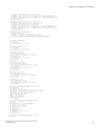 neighbor fd2d:d47a:101:1::2 activate
neighbor fd2d:d47a:101:1::2 password 2 $PVNHITJVPWRNNl5D
neighbor fd2d:d47a:101:1::2 update-source ve-interface 3957
maximum-paths 8
!
address-family ipv6 unicast vrf vrf71
neighbor fd2d:d47a:71:1::2 remote-as 101
neighbor fd2d:d47a:71:1::2 activate
neighbor fd2d:d47a:71:1::2 password 2 $PVNHITJVPWRNNl5D
neighbor fd2d:d47a:71:1::2 update-source ve-interface 3945
maximum-paths 8
!
address-family l2vpn evpn
graceful-restart
neighbor superspine-evpn-group activate
neighbor superspine-evpn-group next-hop-unchanged
!
!
interface Loopback 1
no shutdown
ip address 10.123.3.1/32
!
interface Loopback 2
no shutdown
ip address 10.123.4.1/32
!
interface Ve 3945
vrf forwarding vrf71
ipv6 address fd2d:d47a:71:1::1/64
ip proxy-arp
ip address 172.16.71.1/24
no shutdown
!
interface Ve 3957
vrf forwarding vrf101
ipv6 address fd2d:d47a:101:1::1/64
ip proxy-arp
ip address 172.16.101.1/24
no shutdown
!
interface Ve 7071
vrf forwarding vrf71
ipv6 address use-link-local-only
no shutdown
!
interface Ve 7101
vrf forwarding vrf101
ipv6 address use-link-local-only
no shutdown
!
interface TenGigabitEthernet 71/0/36:1
switchport
switchport mode trunk
switchport trunk allowed vlan add 3921-3969
switchport trunk tag native-vlan
spanning-tree shutdown
fabric isl enable
fabric trunk enable
no shutdown
!
interface FortyGigabitEthernet 71/0/9
mtu 9216
description Link to superspine-1
no fabric isl enable
no fabric trunk enable
ip mtu 9018
ip proxy-arp
ip address 10.31.1.1/31
no shutdown
!
interface FortyGigabitEthernet 71/0/10
mtu 9216
Appendix—Configuration of the Nodes
Brocade IP Fabric and Network Virtualization with BGP EVPN
53-1004308-03 187
 