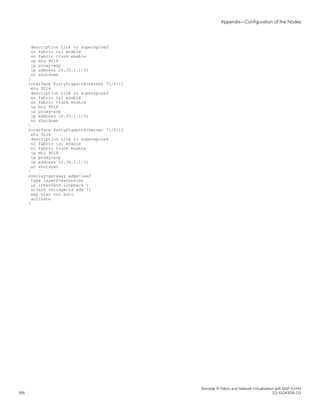 description Link to superspine2
no fabric isl enable
no fabric trunk enable
ip mtu 9018
ip proxy-arp
ip address 10.32.1.1/31
no shutdown
!
interface FortyGigabitEthernet 71/0/11
mtu 9216
description Link to superspine3
no fabric isl enable
no fabric trunk enable
ip mtu 9018
ip proxy-arp
ip address 10.33.1.1/31
no shutdown
!
interface FortyGigabitEthernet 71/0/12
mtu 9216
description Link to superspine4
no fabric isl enable
no fabric trunk enable
ip mtu 9018
ip proxy-arp
ip address 10.34.1.1/31
no shutdown
!
overlay-gateway edge-leaf
type layer2-extension
ip interface Loopback 1
attach rbridge-id add 71
map vlan vni auto
activate
!
Appendix—Configuration of the Nodes
Brocade IP Fabric and Network Virtualization with BGP EVPN
188 53-1004308-03
 