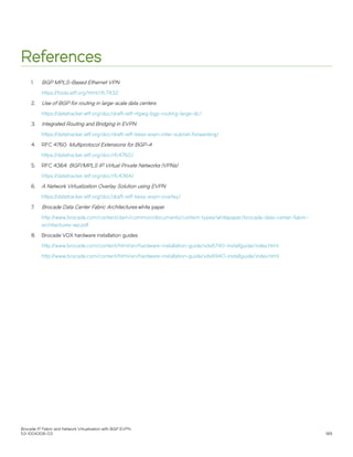 References
1. BGP MPLS-Based Ethernet VPN
https://tools.ietf.org/html/rfc7432
2. Use of BGP for routing in large-scale data centers
https://datatracker.ietf.org/doc/draft-ietf-rtgwg-bgp-routing-large-dc/
3. Integrated Routing and Bridging in EVPN
https://datatracker.ietf.org/doc/draft-ietf-bess-evpn-inter-subnet-forwarding/
4. RFC 4760: Multiprotocol Extensions for BGP-4
https://datatracker.ietf.org/doc/rfc4760/
5. RFC 4364: BGP/MPLS IP Virtual Private Networks (VPNs)
https://datatracker.ietf.org/doc/rfc4364/
6. A Network Virtualization Overlay Solution using EVPN
https://datatracker.ietf.org/doc/draft-ietf-bess-evpn-overlay/
7. Brocade Data Center Fabric Architectures white paper
http://www.brocade.com/content/dam/common/documents/content-types/whitepaper/brocade-data-center-fabric-
architectures-wp.pdf
8. Brocade VDX hardware installation guides
http://www.brocade.com/content/html/en/hardware-installation-guide/vdx6740-installguide/index.html
http://www.brocade.com/content/html/en/hardware-installation-guide/vdx6940-installguide/index.html
Brocade IP Fabric and Network Virtualization with BGP EVPN
53-1004308-03 189
 