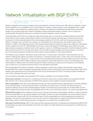 Network Virtualization with BGP EVPN
∙ VXLAN Layer 2 Extension Using Flood and Learn......................................................................................................................................20
∙ BGP EVPN for VXLAN.................................................................................................................................................................................................22
Network virtualization is the process of creating virtual, logical networks on physical infrastructures. With network virtualization, multiple
physical networks can be consolidated to form a logical network. Conversely, a physical network can be segregated to form multiple
virtual networks. Virtual networks are created through a combination of hardware and software elements spanning the networking,
storage, and computing infrastructure. Network virtualization solutions leverage the benefits of software in terms of agility and
programmability, along with the performance acceleration and scale of application-specific hardware.
Virtual Extensible LAN (VXLAN) is an overlay technology that provides Layer 2 connectivity for workloads residing across the data
center network. VXLAN creates a logical network overlay on top of physical networks, extending Layer 2 domains across Layer 3
boundaries. VXLAN provides decoupling of the virtual topology provided by the VXLAN tunnels from the physical topology of the
network. It leverages Layer 3 benefits in the underlay, such as load balancing on redundant links, which leads to higher network
utilization. In addition, VXLAN provides a large number of logical network segments, allowing for large-scale multitenancy in the network.
VXLAN is based on the IETF RFC 7348 standard. VXLAN has a 24-bit Virtual Network ID (VNID) space, which allows for 16 million
logical networks compared to a traditional VLAN, which supports a maximum of 4096 logical segments. VXLAN eliminates the need for
Spanning Tree Protocol (STP) in the data center network, and it provides increased scalability and improved resiliency. VXLAN has
become the de facto standard for overlays that are terminated on physical switches or virtual network elements.
The traditional Layer 2 extension mechanisms using VXLAN rely on "Flood and Learn" mechanisms. These mechanisms are very
inefficient, delaying MAC address convergence and resulting in unnecessary flooding. Also, in a data center environment with VXLAN-
based Layer 2 extension mechanisms, a Layer 2 domain and an associated subnet might exist across multiple racks and even across all
racks in a data center site. With traditional underlay routing mechanisms, routed traffic destined to a VM or a host belonging to the
subnet follows an inefficient path in the network, because the network infrastructure is aware only of the existence of the distributed
Layer 3 subnet, but it is not aware of the exact location of the hosts behind a leaf switch.
With Brocade BGP-EVPN network virtualization, network virtualization is achieved by creating a VXLAN-based overlay network.
Brocade BGP-EVPN network virtualization leverages BGP-EVPN to provide a control plane for the virtual overlay network. BGP-EVPN
enables control-plane learning for end hosts behind remote VXLAN tunnel end points (VTEPs). This learning includes reachability for
Layer 2 MAC addresses and Layer 3 host routes.
Some key features and benefits of Brocade BGP-EVPN network virtualization are summarized as follows:
Active-active vLAG pairs—vLAG pairs for a multiswitch port channel for dual homing of network endpoints are supported at the leaf.
Both switches in the vLAG pair participate in the BGP-EVPN operations and are capable of actively forwarding traffic.
Static anycast gateway—With static anycast gateway technology, each leaf is assigned the same default gateway IP and MAC addresses
for all connected subnets. This ensures that local traffic is terminated and routed at Layer 3 at the leaf. This also eliminates any
suboptimal inefficiencies found with centralized gateways. All leafs are simultaneously active forwarders for all default traffic for which
they are enabled. Also, because the static anycast gateway does not rely on any control-plane protocol, it can scale to large deployments.
Efficient VXLAN routing—With the existence of active-active vLAG pairs and the static anycast gateway, all traffic is routed and switched
at the leaf. Routed traffic from the network endpoints is terminated in the leaf and is then encapsulated in the VXLAN header to be sent
to the remote site. Similarly, traffic from the remote leaf node is VXLAN-encapsulated and must be decapsulated and routed to the
destination. This VXLAN routing operation in to and out of the tunnel on the leaf switches is enabled in the Brocade VDX 6740 and
6940 platform ASICs. VXLAN routing performed in a single pass is more efficient than competitive ASICs.
Data-plane IP and MAC learning—With IP host routes and MAC addresses learned from the data plane and advertised with BGP-EVPN,
the leaf switches are aware of the reachability of the hosts in the network. Any traffic destined to the hosts takes the most efficient route
in the network.
Brocade IP Fabric and Network Virtualization with BGP EVPN
53-1004308-03 19
 