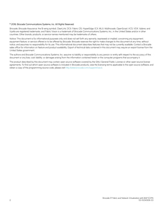 © 2016, Brocade Communications Systems, Inc. All Rights Reserved.
Brocade, Brocade Assurance, the B-wing symbol, ClearLink, DCX, Fabric OS, HyperEdge, ICX, MLX, MyBrocade, OpenScript, VCS, VDX, Vplane, and
Vyatta are registered trademarks, and Fabric Vision is a trademark of Brocade Communications Systems, Inc., in the United States and/or in other
countries. Other brands, products, or service names mentioned may be trademarks of others.
Notice: This document is for informational purposes only and does not set forth any warranty, expressed or implied, concerning any equipment,
equipment feature, or service offered or to be offered by Brocade. Brocade reserves the right to make changes to this document at any time, without
notice, and assumes no responsibility for its use. This informational document describes features that may not be currently available. Contact a Brocade
sales office for information on feature and product availability. Export of technical data contained in this document may require an export license from the
United States government.
The authors and Brocade Communications Systems, Inc. assume no liability or responsibility to any person or entity with respect to the accuracy of this
document or any loss, cost, liability, or damages arising from the information contained herein or the computer programs that accompany it.
The product described by this document may contain open source software covered by the GNU General Public License or other open source license
agreements. To find out which open source software is included in Brocade products, view the licensing terms applicable to the open source software, and
obtain a copy of the programming source code, please visit http://www.brocade.com/support/oscd.
Brocade IP Fabric and Network Virtualization with BGP EVPN
2 53-1004308-03
 