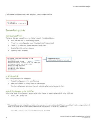 Configure the IP router ID using the IP address of the loopback 2 interface.
Server-Facing Links
Individual Leaf/ToR
The server-facing or access links are on the leaf nodes. In the validated design:
∙ 10-G links are used for server-facing VLANs.
∙ These links are configured as Layer 2 trunks with VLANs associated.
∙ The MTU for these links is set to the default: 1500 bytes.
∙ Disable fabric ISL and trunk features.
∙ Spanning tree is disabled.3
vLAG Pair/ToR
vLAG configuration involves three steps:
∙ Node ID configuration on the pair of devices.
∙ Inter-switch links or ISL configuration on both devices.
∙ Configuring the server-facing port channels and adding the required VLANs on them.
Node ID Configuration on the vLAG Pair
Refer to the "Node ID Configuration" section earlier in this chapter for assigning the node ID to the vLAG pair.
∙ Pod1-Leaf1-1, rbridge-id 1
3 If there are L2 switches or bridges between a leaf and servers, spanning tree must be enabled. If there is a possibility of enabling bridges inadvertently
under the leaf nodes, we recommend enabling spanning tree and configuring the server ports as edge ports.
POD1-Leaf3(conf-if-te-1/0/4)# spanning-tree autoedge
IP Fabric Validated Designs
Brocade IP Fabric and Network Virtualization with BGP EVPN
38 53-1004308-03
 