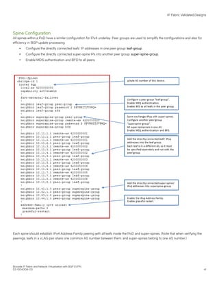 Spine Configuration
All spines within a PoD have a similar configuration for IPv4 underlay. Peer groups are used to simplify the configurations and also for
efficiency in BGP update processing.
∙ Configure the directly connected leafs' IP addresses in one peer group: leaf-group.
∙ Configure the directly connected super-spine IPs into another peer group: super-spine-group.
∙ Enable MD5 authentication and BFD to all peers.
Each spine should establish IPv4 Address Family peering with all leafs inside the PoD and super-spines. (Note that when verifying the
peerings, leafs in a vLAG pair share one common AS number between them, and super-spines belong to one AS number.)
IP Fabric Validated Designs
Brocade IP Fabric and Network Virtualization with BGP EVPN
53-1004308-03 41
 
