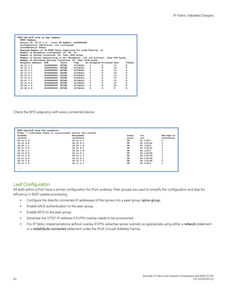 Check the BFD adjacency with every connected device.
Leaf Configuration
All leafs within a PoD have a similar configuration for IPv4 underlay. Peer groups are used to simplify the configuration and also for
efficiency in BGP update processing.
∙ Configure the directly connected IP addresses of the spines into a peer group: spine-group.
∙ Enable MD5 authentication to the peer group.
∙ Enable BFD to the peer group.
∙ Advertise the VTEP IP address if EVPN overlay needs to be provisioned.
∙ For IP fabric implementations without overlay EVPN, advertise server subnets as appropriate using either a network statement
or a redistribute connected statement under the IPv4 Unicast Address Family.
IP Fabric Validated Designs
Brocade IP Fabric and Network Virtualization with BGP EVPN
42 53-1004308-03
 