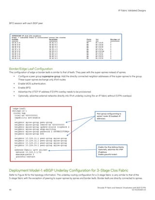 BFD session with each BGP peer.
Border/Edge Leaf Configuration
The configuration of edge or border leafs is similar to that of leafs. They peer with the super-spines instead of spines.
∙ Configure a peer group superspine-group. Add the directly connected neighbor addresses of the super-spines to the group.
These super-spines exchange only IPv4 routes.
∙ Enable MD5 authentication.
∙ Enable BFD.
∙ Advertise the VTEP IP address if EVPN overlay needs to be provisioned.
∙ Optionally, advertise external networks directly into IPv4 underlay routing (for an IP fabric without EVPN overlays).
Deployment Model-1: eBGP Underlay Configuration for 3-Stage Clos Fabric
Refer to Figure 16 for the topology information. The underlay routing configuration for a 3-stage fabric is very similar to that of the
5-stage fabric with the exception of peering to super-spines by spines and border leafs. Border leafs are directly connected to spines.
IP Fabric Validated Designs
Brocade IP Fabric and Network Virtualization with BGP EVPN
46 53-1004308-03
 