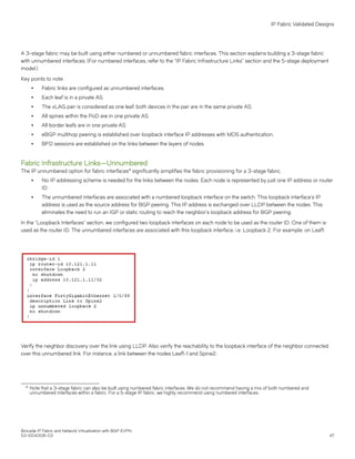 A 3-stage fabric may be built using either numbered or unnumbered fabric interfaces. This section explains building a 3-stage fabric
with unnumbered interfaces. (For numbered interfaces, refer to the "IP Fabric Infrastructure Links" section and the 5-stage deployment
model.)
Key points to note:
∙ Fabric links are configured as unnumbered interfaces.
∙ Each leaf is in a private AS.
∙ The vLAG pair is considered as one leaf; both devices in the pair are in the same private AS.
∙ All spines within the PoD are in one private AS.
∙ All border leafs are in one private AS.
∙ eBGP multihop peering is established over loopback interface IP addresses with MD5 authentication.
∙ BFD sessions are established on the links between the layers of nodes.
Fabric Infrastructure Links—Unnumbered
The IP unnumbered option for fabric interfaces4
significantly simplifies the fabric provisioning for a 3-stage fabric.
∙ No IP addressing scheme is needed for the links between the nodes. Each node is represented by just one IP address or router
ID.
∙ The unnumbered interfaces are associated with a numbered loopback interface on the switch. This loopback interface’s IP
address is used as the source address for BGP peering. This IP address is exchanged over LLDP between the nodes. This
eliminates the need to run an IGP or static routing to reach the neighbor’s loopback address for BGP peering.
In the “Loopback Interfaces” section, we configured two loopback interfaces on each node to be used as the router ID. One of them is
used as the router ID. The unnumbered interfaces are associated with this loopback interface, i.e. Loopback 2. For example, on Leaf1:
Verify the neighbor discovery over the link using LLDP. Also verify the reachability to the loopback interface of the neighbor connected
over this unnumbered link. For instance, a link between the nodes Leaf1-1 and Spine2:
4 Note that a 3-stage fabric can also be built using numbered fabric interfaces. We do not recommend having a mix of both numbered and
unnumbered interfaces within a fabric. For a 5-stage IP fabric, we highly recommend using numbered interfaces.
IP Fabric Validated Designs
Brocade IP Fabric and Network Virtualization with BGP EVPN
53-1004308-03 47
 